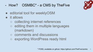 - How? OSMBC* - a CMS by TheFive
 editorial tool for weeklyOSM
 it allows
 collecting internet references
 editing them in multiple languages
(markdown)
 comments and discussions
 exporting WordPress ready html
9* FOSS, available on github: https://github.com/TheFive/osmbc
 