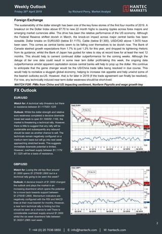 Weekly Outlook
Friday 26th April 2019 by Richard Perry, Market Analyst
Foreign Exchange
The sustainability of the dollar strength has been one of the key forex stories of the first four months of 2019. A
breakout on the Dollar Index above 97.70 to new 22 month highs is causing ripples across forex majors and
emerging market currencies alike. The drive has been the relative performance of the US economy. Although
the Federal Reserve shifted dovish in March, the knock-on impact across major central banks has been
sizeable. Dollar breaks on EUR/USD (below $1.1175), Cable (below $1.300), USD/CAD above 1.3470 have
been seen. This comes as central banks seem to be falling over themselves to be dovish now. The Bank of
Canada slashed growth expectations from 1.7% to just 1.2% for this year, and dropped its tightening rhetoric
from its guidance; whilst the Bank of Japan has guided for rates to stay at record lows for at least the next 12
months. This should help to cement continued dollar outperformance for the coming weeks. Although the
deluge of tier one data could result in some near tem dollar profit-taking this week, the ongoing data
outperformance amidst apparent capitulation across central banks will help to prop up the dollar. We continue
to anticipate that the game changer would be the US/China trade talks being resolved in due course. This
would help to revitalize a sluggish global economy, helping to increase risk appetite and help unwind some of
the bearish outlooks ex-US. However, that is for later in 2019 (if the trade agreement can finally be resolved).
For now, any technically induced near term dollar weakness should be short-lived.
WATCH FOR: PMIs from China and US impacting sentiment, Nonfarm Payrolls and wage growth key
T: +44 (0) 20 7036 0850 │ E: info@hantecfx.com │ W: hantecfx.com
2
FX Outlook
GBP/USD
Watch for: Losing the old key floor around
$1.3000 opens $1.2700/$1.2800 but is a
technical rally going to be seen this week?
Outlook: A decisive breach of $1.3000 changed
the outlook and plays the market in an
increasing downtrend which opens the potential
for a move back towards support between
$1.2700/$1.2800. Momentum indicators are
negatively configured with the RSI and MACD
lines at their most bearish for months. However,
a near term technical rally is hinting but this
should be seen as a chance to sell There is
considerable overhead supply around $1.3000
whilst the six week downtrend falls between
$1.3020/1.2965 next week.
EUR/USD
Watch for: A technical rally threatens but there
is resistance between $1.1175/$1.1225
Outlook: Whilst the dollar strength and relative
euro weakness completed a decisive downside
break last week to open $1.1000/$1.1100, the
market is threatening a technical rally. However,
there is little to suggest that any rally will be
sustainable and subsequently any rebound
should be seen as another chance to sell. The
technicals remain negatively configured on a
medium term basis but will go into next week
approaching stretched levels. This suggests
immediate downside potential is limited.
However, overhead supply between $1.1175/
$1.1225 will be a basis of resistance.
 