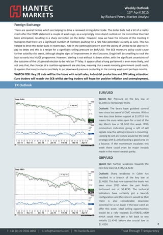 Weekly Outlook
13th April 2015
by Richard Perry, Market Analyst
Foreign Exchange
There are several factors which are helping to drive a renewed strong dollar trade. The dollar bulls had a bit of a reality
check after the FOMC statement a couple of weeks ago, as a surprisingly more dovish outlook on the committee than had
been anticipated, resulting in a sharp correction on the dollar. However, now we have the minutes of the meeting it
transpires that there are a significant number of members pushing for a rate hike potentially as early as June. This has
helped to drive the dollar bulls in recent days. Add in the continued concern over the ability of Greece to be able to re-
pay its debts and this is a recipe for a significant selling pressure on EUR/USD. The ECB monetary policy could cause
further volatility this week, although despite signs of improvement in the Eurozone, Draghi will be unwilling to rock the
boat so early into his QE programme. However, sterling is not without its bears either, with the significant uncertainty of
the outcome of the UK general election to be held on 7th May. It appears that a hung parliament is ever more likely, and
not only that, the chances of a coalition agreement are also low, meaning that a weak minority government could result.
It appears that most scenarios are likely to put downward pressure on sterling in the coming weeks and perhaps months.
WATCH FOR: Key US data will be the focus with retail sales, industrial production and CPI taking attention.
Euro traders will watch the ECB whilst sterling traders will hope for positive inflation and unemployment.
the UK and Japan will also impact on sterling and the yen.
EUR/USD
Watch for: Pressure on the key low at
$1.0455 is increasingly likely.
Outlook: The bears have grabbed control
ever since last week’s FOMC minutes. With a
two day close below support at $1.0710 this
leaves the euro wide open for a test of the
key March low at $1.0455 this week. With
momentum indicators giving a raft of sell
signals now the selling pressure is mounting.
Looking to sell any rallies would be the ideal
strategy with $1.0710 looking a good area on
a bounce. If the momentum escalates this
week there could even be major inroads
made in the move towards parity.
GBP/USD
Watch for: Further weakness towards the
next key lows $1.4345/$1.4230
Outlook: Sharp weakness in Cable has
resulted in a breach of the key low at
$1.4630. This has now opened the levels not
seen since 2010 when the pair finally
bottomed out at $1.4230. The technical
indicators have certainly got a bearish
configuration and the concern would be that
there is also considerable downside
potential for a run lower if the bear catch an
offer this week. Ideal selling opportunities
would be a rally towards $1.4700/$1.4800
which could then see a fall back to test
initially $1.4345 before the crucial low at
$1.4230.
Trust Through TransparencyT: +44 (0) 20 7036 0850 │ E: info@hantecfx.com │ W: hantecfx.com
FX Outlook
2
 