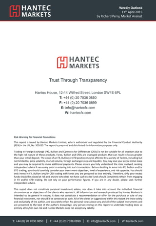 T: +44 (0) 20 7036 0850 │ F: +44 (0) 20 7036 0899 │ E: info@hantecfx.com │ W: hantecfx.com
Risk Warning for Financial Promotions
This report is issued by Hantec Markets Limited, who is authorised and regulated by the Financial Conduct Authority
(FCA) in the UK, No. 502635. The report is prepared and distributed for information purposes only.
Trading in Foreign Exchange (FX), Bullion and Contracts for Differences (CFDs) is not be suitable for all investors due to
the high risk nature of these products. Forex, Bullion and CFDs are leveraged products that can result in losses greater
than your initial deposit. The value of an FX, Bullion or CFD position may be affected by a variety of factors, including but
not limited to, price volatility, market volume, foreign exchange rates and liquidity. You may lose your entire initial stake
and you may be required to make additional payments. Please ensure you fully understand the risks involved, seeking
independent advice if necessary prior to entering into such transactions. Before deciding to enter into FX, Bullion and/or
CFD trading, you should carefully consider your investment objectives, level of experience, and risk appetite. You should
only invest in FX, Bullion and/or CFD trading with funds you are prepared to lose entirely. Therefore, only your excess
funds should be placed at risk and anyone who does not have such excess funds should completely refrain from engaging
in FX and/or CFD trading. Do not rely on past performance figures. If you are in any doubt, please seek further
independent advice.
This report does not constitute personal investment advice, nor does it take into account the individual financial
circumstances or objectives of the clients who receive it. All information and research produced by Hantec Markets is
intended to be general in nature; it does not constitute a recommendation or offer for the purchase or sale of any
financial instrument, nor should it be construed as such. All of the views or suggestions within this report are those solely
and exclusively of the author, and accurately reflect his personal views about any and all of the subject instruments and
are presented to the best of the author’s knowledge. Any person relying on this report to undertake trading does so
entirely at his/her own risk and Hantec Markets does not accept any liability.
Trust Through Transparency
Hantec House, 12-14 Wilfred Street, London SW1E 6PL
T: +44 (0) 20 7036 0850
F: +44 (0) 20 7036 0899
E: info@hantecfx.com
W: hantecfx.com
Weekly Outlook
13th April 2015
by Richard Perry, Market Analyst
 