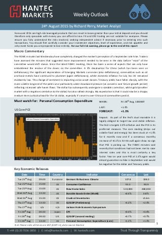 Weekly Outlook
Forex and CFDs are high risk leveraged products that can result in losses greater than your initial deposit and you should
therefore only speculate with money you can afford to lose. FX and CFD trading are not suitable for everyone. Please
ensure you fully understand the risks involved, seeking independent advice if necessary prior to entering into such
transactions. You should first carefully consider your investment objectives, level of experience, and risk appetite and
only invest funds you are prepared to lose entirely. For our full risk warning, please go to the end of this report
24th August 2015 by Richard Perry, Market Analyst
Macro Commentary
The FOMC minutes last Wednesday have completely changed the market’s perception of a September rate hike. Traders
have assessed the minutes that suggested more improvement needed to be seen in the data before “most” of the
committee would shift stance. Since the latest FOMC meeting, there has been a series of aspects that can only have
emboldened the resolve of the doves on the committee. A 3% devaluation for China (which has been seen as
deflationary), the significant depreciation of Emerging Markets currencies (also deflationary), commodities such as oil
and base metals have continued to plummet (again deflationary), whilst domestic inflation for July has US remained
stubbornly low. This change of sentiment is impacting across asset classes. Treasury yields have fallen sharply, with the
more volatile long end of the yield curve particularly under downward pressure (as concerns over future growth persist)
reflecting increased safe haven flows. The dollar has subsequently undergone a sizeable correction, whilst gold (another
market with a negative correlation to the dollar) has also rallied strongly. My expectation is that it could now be a choppy
medium term outlook ahead for the US dollar, especially if concerns over China and commodities persist.
WHEN: Fri 28th Aug, 1330BST
LAST: +1.3%
FORECAST: +1.3%
Impact: As part of the Fed’s dual mandate it is
legally obliged to target low and stable inflation.
The Fed is targets 2.0% inflation and the PCE is its
preferred measure. The core reading (strips out
volatile food and energy) has been stuck at +1.3%
for 6 months now and if a consensus monthly
increase of +0.1% is hit this will again show no sign
that PCE is picking up. The FOMC minutes said
recently that conditions had not been met to raise
interest rates and this is most certainly a key
factor. Year on year core PCE at 1.3% again would
almost guarantee no hike in September and would
be negative for the dollar and Treasury yields.
Must watch for: Personal Consumption Expenditure
Key Economic Releases
Date Time Country Indicator Consensus Last
Tue 25th Aug 09:00 Eurozone German Ifo Business Climate 107.8 108.0
Tue 25th Aug 15:00 US Consumer Confidence 93.3 90.9
Tue 25th Aug 15:00 US New Home Sales 510,000 480,000
Wed 26th Aug 13:30 US Durable Goods Order (MoM) +0.4% 0.8%
Wed 26th Aug 15:30 US Crude oil inventories +2.6m
Thu 27th Aug 13:30 US Q2 GDP (Preliminary) +3.2% +2.3%
Thu 27th Aug n/a n/a Jackson Hole Economic Symposium
Fri 28th Aug 00:30 Japan CPI +0.0% +0.4%
Fri 28th Aug 09:30 UK Q2 GDP (second reading) +0.7% +0.7%
Fri 28th Aug 13:30 US Personal Consumption Expenditure (core) +1.3% +1.3%
Trust Through TransparencyT: +44 (0) 20 7036 0850 │ E: info@hantecfx.com │ W: hantecfx.com
1N.B. Please note all times are BST (GMT+1), data source Reuters
US Core PCE
 