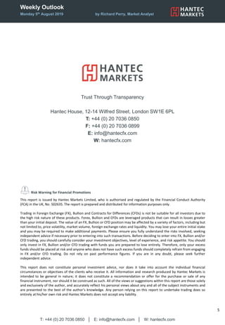 Weekly Outlook
Monday 5th August 2019 by Richard Perry, Market Analyst
T: +44 (0) 20 7036 0850 │ E: info@hantecfx.com │ W: hantecfx.com
5
Risk Warning for Financial Promotions
This report is issued by Hantec Markets Limited, who is authorised and regulated by the Financial Conduct Authority
(FCA) in the UK, No. 502635. The report is prepared and distributed for information purposes only.
Trading in Foreign Exchange (FX), Bullion and Contracts for Differences (CFDs) is not be suitable for all investors due to
the high risk nature of these products. Forex, Bullion and CFDs are leveraged products that can result in losses greater
than your initial deposit. The value of an FX, Bullion or CFD position may be affected by a variety of factors, including but
not limited to, price volatility, market volume, foreign exchange rates and liquidity. You may lose your entire initial stake
and you may be required to make additional payments. Please ensure you fully understand the risks involved, seeking
independent advice if necessary prior to entering into such transactions. Before deciding to enter into FX, Bullion and/or
CFD trading, you should carefully consider your investment objectives, level of experience, and risk appetite. You should
only invest in FX, Bullion and/or CFD trading with funds you are prepared to lose entirely. Therefore, only your excess
funds should be placed at risk and anyone who does not have such excess funds should completely refrain from engaging
in FX and/or CFD trading. Do not rely on past performance figures. If you are in any doubt, please seek further
independent advice.
This report does not constitute personal investment advice, nor does it take into account the individual financial
circumstances or objectives of the clients who receive it. All information and research produced by Hantec Markets is
intended to be general in nature; it does not constitute a recommendation or offer for the purchase or sale of any
financial instrument, nor should it be construed as such. All of the views or suggestions within this report are those solely
and exclusively of the author, and accurately reflect his personal views about any and all of the subject instruments and
are presented to the best of the author’s knowledge. Any person relying on this report to undertake trading does so
entirely at his/her own risk and Hantec Markets does not accept any liability.
Trust Through Transparency
Hantec House, 12-14 Wilfred Street, London SW1E 6PL
T: +44 (0) 20 7036 0850
F: +44 (0) 20 7036 0899
E: info@hantecfx.com
W: hantecfx.com
 