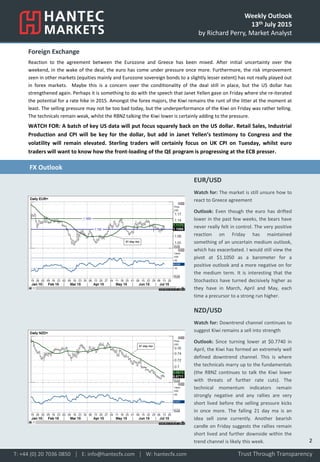 Weekly Outlook
13th July 2015
by Richard Perry, Market Analyst
Foreign Exchange
Reaction to the agreement between the Eurozone and Greece has been mixed. After initial uncertainty over the
weekend, in the wake of the deal, the euro has come under pressure once more. Furthermore, the risk improvement
seen in other markets (equities mainly and Eurozone sovereign bonds to a slightly lesser extent) has not really played out
in forex markets. Maybe this is a concern over the conditionality of the deal still in place, but the US dollar has
strengthened again. Perhaps it is something to do with the speech that Janet Yellen gave on Friday where she re-iterated
the potential for a rate hike in 2015. Amongst the forex majors, the Kiwi remains the runt of the litter at the moment at
least. The selling pressure may not be too bad today, but the underperformance of the Kiwi on Friday was rather telling.
The technicals remain weak, whilst the RBNZ talking the Kiwi lower is certainly adding to the pressure.
WATCH FOR: A batch of key US data will put focus squarely back on the US dollar. Retail Sales, Industrial
Production and CPI will be key for the dollar, but add in Janet Yellen’s testimony to Congress and the
volatility will remain elevated. Sterling traders will certainly focus on UK CPI on Tuesday, whilst euro
traders will want to know how the front-loading of the QE program is progressing at the ECB presser.
EUR/USD
Watch for: The market is still unsure how to
react to Greece agreement
Outlook: Even though the euro has drifted
lower in the past few weeks, the bears have
never really felt in control. The very positive
reaction on Friday has maintained
something of an uncertain medium outlook,
which has exacerbated. I would still view the
pivot at $1.1050 as a barometer for a
positive outlook and a more negative on for
the medium term. It is interesting that the
Stochastics have turned decisively higher as
they have in March, April and May, each
time a precursor to a strong run higher.
NZD/USD
Watch for: Downtrend channel continues to
suggest Kiwi remains a sell into strength
Outlook: Since turning lower at $0.7740 in
April, the Kiwi has formed an extremely well
defined downtrend channel. This is where
the technicals marry up to the fundamentals
(the RBNZ continues to talk the Kiwi lower
with threats of further rate cuts). The
technical momentum indicators remain
strongly negative and any rallies are very
short lived before the selling pressure kicks
in once more. The falling 21 day ma is an
idea sell zone currently. Another bearish
candle on Friday suggests the rallies remain
short lived and further downside within the
trend channel is likely this week.
Trust Through TransparencyT: +44 (0) 20 7036 0850 │ E: info@hantecfx.com │ W: hantecfx.com
FX Outlook
2
 