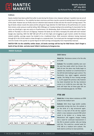 Weekly Outlook
13th July 2015
by Richard Perry, Market Analyst
Indices
Equity markets have been pulled from pillar to post during the Greece crisis, however (whisper it quietly) now we can all
start to put this behind us. The volatility has been enormous and there may be a period of settling down in the early part
of this week. However we can finally now turn attention back towards US data and also the nascent earnings season. The
big US banks release results this week and this will garner huge attention for Wall Street as the performance of a sector
that remains under pressure could be telling. With JPMorgan on Tuesday tending to be something of a barometer for the
sector we should get a sign very early on of performance. On Wednesday, Bank of America and Goldman Sachs report,
whilst on Thursday it is the turn of Citigroup. However the banks do not hold a monopoly this week with tech monster
Google also reporting. With the S&P 500 well off its all time highs and struggling to gain traction amidst the Greece
related volatility, earnings season has tended to be a traditional driver. With economic indicators having improved
through Q2 in the US this needs to show through on a corporate level. Try to look past the massaged earnings beats and
more for trends in the quarter on quarter figures for both earnings and (arguably more importantly) revenues.
WATCH FOR: As the volatility settles down, US banks earnings will be key for Wall Street. Don’t forget a
batch of key US data and also Janet Yellen’s testimony to Congress too.
DAX Xetra
Watch for: Resistance comes in for the rally
at 11,636
Outlook: The incredible volatility seen over
the past few weeks which has thrown the
DAX all over the place may finally begin to
subside now, however on a technical basis it
has left the bulls looking to gain control. The
Stochastics buy signal suggests potential
upside. The falling 55 hour moving average
c. 11,375 capped the previous rally however
has been breached but the big resistance
comes in at 11,636 the June rally high. The
bulls will hope that all these gaps left are
seen as breakaway gaps (ie. not filled).
FTSE 100
Watch for: A close above resistance at 6700
is key for the medium term
Outlook: With three huge bullish candles
potentially turning into four, the outlook is
on the brink of a big turnaround again.
There is a key test of the old key support
which is now resistance around 6700 which
needs to be broken on a closing basis.
Momentum still suggests choppy trading
and a need for continued improvement in
the RSI to prevent another rally just being
sold into. This could be a pivotal week for
FTSE 100 on a medium term outlook. The
bulls need to continue to react positively.
Trust Through TransparencyT: +44 (0) 20 7036 0850 │ E: info@hantecfx.com │ W: hantecfx.com
INDEX Outlook
3
 