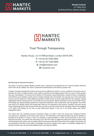 T: +44 (0) 20 7036 0850 │ F: +44 (0) 20 7036 0899 │ E: info@hantecfx.com │ W: hantecfx.com
Risk Warning for Financial Promotions
This report is issued by Hantec Markets Limited, who is authorised and regulated by the Financial Conduct Authority
(FCA) in the UK, No. 502635. The report is prepared and distributed for information purposes only.
Trading in Foreign Exchange (FX), Bullion and Contracts for Differences (CFDs) is not be suitable for all investors due to
the high risk nature of these products. Forex, Bullion and CFDs are leveraged products that can result in losses greater
than your initial deposit. The value of an FX, Bullion or CFD position may be affected by a variety of factors, including but
not limited to, price volatility, market volume, foreign exchange rates and liquidity. You may lose your entire initial stake
and you may be required to make additional payments. Please ensure you fully understand the risks involved, seeking
independent advice if necessary prior to entering into such transactions. Before deciding to enter into FX, Bullion and/or
CFD trading, you should carefully consider your investment objectives, level of experience, and risk appetite. You should
only invest in FX, Bullion and/or CFD trading with funds you are prepared to lose entirely. Therefore, only your excess
funds should be placed at risk and anyone who does not have such excess funds should completely refrain from engaging
in FX and/or CFD trading. Do not rely on past performance figures. If you are in any doubt, please seek further
independent advice.
This report does not constitute personal investment advice, nor does it take into account the individual financial
circumstances or objectives of the clients who receive it. All information and research produced by Hantec Markets is
intended to be general in nature; it does not constitute a recommendation or offer for the purchase or sale of any
financial instrument, nor should it be construed as such. All of the views or suggestions within this report are those solely
and exclusively of the author, and accurately reflect his personal views about any and all of the subject instruments and
are presented to the best of the author’s knowledge. Any person relying on this report to undertake trading does so
entirely at his/her own risk and Hantec Markets does not accept any liability.
Trust Through Transparency
Hantec House, 12-14 Wilfred Street, London SW1E 6PL
T: +44 (0) 20 7036 0850
F: +44 (0) 20 7036 0899
E: info@hantecfx.com
W: hantecfx.com
Weekly Outlook
11th May 2015
by Richard Perry, Market Analyst
 
