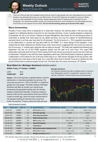 Weekly Outlook
Monday 7th October 2019 by Richard Perry, Market Analyst
Forex and CFDs are high risk leveraged products that can result in losses greater than your initial deposit and you should
therefore only speculate with money you can afford to lose. FX and CFD trading are not suitable for everyone. Please
ensure you fully understand the risks involved, seeking independent advice if necessary prior to entering into such
transactions. You should first carefully consider your investment objectives, level of experience, and risk appetite and only
invest funds you are prepared to lose entirely. For our full risk warning, please go to the end of this report.
Key Economic Events
WHEN: Friday 11th October, 1330BST
LAST: 93.2
FORECAST: 92.0
Impact: One of the big fears on global markets is that the
deterioration in manufacturing feeds into services. The
consumer accounts for c. 70% of US GDP, so confidence
gauges are a key gauge. The prelim reading of Michigan
Sentiment will often be revised, but it would cause
shockwaves though global markets were the October
reading to deteriorate materially. Consensus expects a
decline to 92.0 but this would still be off the low of 89.8 a
couple of months ago. Given the recent retrenchment of
risk appetite anything at multi-year lows could drive
further risk aversion. Treasury yields and USD will react.
Date Time Country Indicator Consensus Last
Tue 8th Oct 1330BST US PPI (headline / core) +1.8% / +2.3% +1.8% / +2.3%
Wed 9th Oct 1500BST US JOLTS jobs openings 7.350m 7.217m
Wed 9th Oct 1530BST US EIA Crude oil inventories +3.1m
Wed 9th Oct 1900BST US FOMC meeting minutes n/a n/a
Thu 10th Oct 0930BST UK GDP (monthly / YoY) 0.0% / +0.9% +0.3% / +1.0%
Thu 10th Oct 0930BST UK Industrial Production -0.9% -0.9%
Thu 10th Oct 0930BST UK Trade Balance -£10.0bn -£9.1bn
Thu 10th Oct 1230BST Eurozone ECB monetary policy meeting accounts n/a n/a
Thu 10th Oct 1330BST US CPI (headline / core) +1.8% / +2.4% +1.7% / +2.4%
Fri 11th Oct 1500BST US Michigan Sentiment (prelim) 92.0 93.2
T: +44 (0) 20 7036 0850 │ E: info@hantecfx.com │ W: hantecfx.com
1N.B. Reuters data where possible. Please note all times are now British Summer Time (GMT+1)
Macro Commentary
President Trump insists China is desperate for a trade deal. However, the alarming slide in US economic data,
suggests he is deflecting attention away from his own doorstep (shocking, I know). A global slowdown is beginning
to accelerate, the US is not immune. Institute for Supply Management data shows the US manufacturing sector is
contracting at decade lows (bad signal for the global economy), but now the outlook for Non-Manufacturing
(services) sector is at three year lows (bad for US domestic). The US economy is c. 70% household consumption,
so this deterioration in services will ring alarm bells for the FOMC. In a recent deluge of Fed speakers, it was
notable that the dollar weakened as Charles Evans (voter, leans dovish) suggested that in the event of a shock to
the US economy, a “modest policy response will not nearly be enough”. The dollar had outperformed following the
September Fed rate cut as the FOMC appeared divided over the path of its next move. This recent ISM
deterioration will surely push the Fed to further easing (Fed Funds futures are pricing for around one and a half cuts
by December). Progress in the US/China trade negotiations will be key. With limited traction towards an agreement,
a deterioration in the outlook for risk could have further legs to run. Safe havens will again be the big winners, with
yen strength and a new lease of life for gold. So it could after all be down to Donald Trump as to whether the Fed
pushes forward with a sustained program of rate cuts. The trade talks are crucial, resuming on 10th October.
Must Watch for: Michigan Sentiment (October prelim)
Michigan Sentiment
US consumer sentiment has held up relatively well, but could turn
sour. Deterioration sub 80 on “expectations” would be a near 3
year low. “Sentiment” under 90 would cause real shockwaves.
 