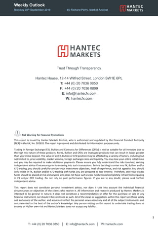Weekly Outlook
Monday 30th September 2019 by Richard Perry, Market Analyst
T: +44 (0) 20 7036 0850 │ E: info@hantecfx.com │ W: hantecfx.com
5
Risk Warning for Financial Promotions
This report is issued by Hantec Markets Limited, who is authorised and regulated by the Financial Conduct Authority
(FCA) in the UK, No. 502635. The report is prepared and distributed for information purposes only.
Trading in Foreign Exchange (FX), Bullion and Contracts for Differences (CFDs) is not be suitable for all investors due to
the high risk nature of these products. Forex, Bullion and CFDs are leveraged products that can result in losses greater
than your initial deposit. The value of an FX, Bullion or CFD position may be affected by a variety of factors, including but
not limited to, price volatility, market volume, foreign exchange rates and liquidity. You may lose your entire initial stake
and you may be required to make additional payments. Please ensure you fully understand the risks involved, seeking
independent advice if necessary prior to entering into such transactions. Before deciding to enter into FX, Bullion and/or
CFD trading, you should carefully consider your investment objectives, level of experience, and risk appetite. You should
only invest in FX, Bullion and/or CFD trading with funds you are prepared to lose entirely. Therefore, only your excess
funds should be placed at risk and anyone who does not have such excess funds should completely refrain from engaging
in FX and/or CFD trading. Do not rely on past performance figures. If you are in any doubt, please seek further
independent advice.
This report does not constitute personal investment advice, nor does it take into account the individual financial
circumstances or objectives of the clients who receive it. All information and research produced by Hantec Markets is
intended to be general in nature; it does not constitute a recommendation or offer for the purchase or sale of any
financial instrument, nor should it be construed as such. All of the views or suggestions within this report are those solely
and exclusively of the author, and accurately reflect his personal views about any and all of the subject instruments and
are presented to the best of the author’s knowledge. Any person relying on this report to undertake trading does so
entirely at his/her own risk and Hantec Markets does not accept any liability.
Trust Through Transparency
Hantec House, 12-14 Wilfred Street, London SW1E 6PL
T: +44 (0) 20 7036 0850
F: +44 (0) 20 7036 0899
E: info@hantecfx.com
W: hantecfx.com
 