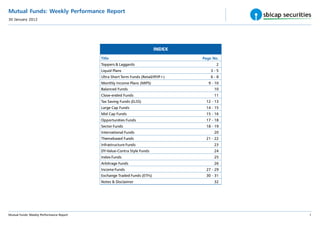 Mutual Funds: Weekly Performance Report
30 January 2012




                                                                         INDEX
                                          Title                                    Page No.
                                          Toppers & Laggards                             2
                                          Liquid Plans                                 3-5
                                          Ultra Short Term Funds (Retail/IP/IP+)       6-8
                                          Monthly Income Plans (MIPS)                9 - 10
                                          Balanced Funds                                10
                                          Close-ended Funds                             11
                                          Tax Saving Funds (ELSS)                   12 - 13
                                          Large Cap Funds                           14 - 15
                                          Mid Cap Funds                             15 - 16
                                          Opportunities Funds                       17 - 18
                                          Sector Funds                              18 - 19
                                          International Funds                           20
                                          Themebased Funds                          21 - 22
                                          Infrastructure Funds                          23
                                          DY-Value-Contra Style Funds                   24
                                          Index Funds                                   25
                                          Arbitrage Funds                               26
                                          Income Funds                              27 - 29
                                          Exchange Traded Funds (ETFs)              30 - 31
                                          Notes & Disclaimer                            32




Mutual Funds: Weekly Performance Report                                                       1
 
