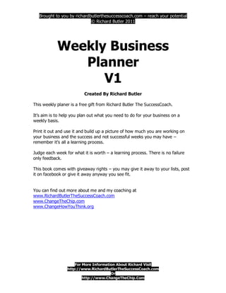 Brought to you by richardbutlerthesuccesscoach.com – reach your potential
                             © Richard Butler 2011




            Weekly Business
               Planner
                  V1
                          Created By Richard Butler

This weekly planer is a free gift from Richard Butler The SuccessCoach.

It’s aim is to help you plan out what you need to do for your business on a
weekly basis.

Print it out and use it and build up a picture of how much you are working on
your business and the success and not successful weeks you may have –
remember it’s all a learning process.

Judge each week for what it is worth – a learning process. There is no failure
only feedback.

This book comes with giveaway rights – you may give it away to your lists, post
it on facebook or give it away anyway you see fit.


You can find out more about me and my coaching at
www.RichardButlerTheSuccessCoach.com
www.ChangeTheChip.com
www.ChangeHowYouThink.org




                     For More Information About Richard Visit
                 http://www.RichardButlerTheSuccessCoach.com
                                       Or
                         http://www.ChangeTheChip.Com
 
