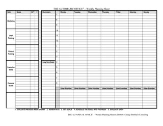 THE AUTOMATIC OFFICE®
– Weekly Planning Sheet
Hats Goals RP  Reminders Monday Tuesday Wednesday Thursday Friday Saturday Sunday
Marketing
7
8
9
Staff
Training
10
11
12
Clinical
Training
1
2
3
Executive
Skills
Long-Term Goals 4
5
6
Personal
Health
7
8
Other Priorities Other Priorities Other Priorities Other Priorities Other Priorities Other Priorities Other Priorities
1. EVALUATE PREVIOUS WEEK’S FORM 2. REVIEW HATS 3. SET GOALS 4. SCHEDULE THE GOALS INTO THE WEEK 5. EVALUATE DAILY
THE AUTOMATIC OFFICE®
– Weekly Planning Sheet ©2008 Dr. George Birnbach Consulting
 