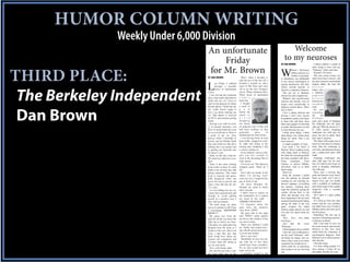 HUMOR COLUMN WRITING
              Weekly Under 6,000 Division
                                  An unfortunate                                                               Welcome
                                      Friday                                                                to my neuroses
                                                                                                         BY DAN BROWN                          I almost choked a couple of


                                  for Mr. Brown
                                                                                                                                             times trying to chew and say,




THIRD PLACE:                                                                                             W
                                                                                                                     ebster’s Dictionary     “Februany” at the same time.
                                                                                                                     defines neurosis as a     Neurotic? Of course.
                                                                                                                     mental or personali-      This next notion crosses my
                                  BY DAN BROWN                          That’s when I decided to         ty disturbance not attributable     mind more than it doesn’t, and
                                                                      take the rest of the day off. I    to any known neurological or        the more I practice sound dental


                                  L
                                          ast Friday I suffered       decided I needed an after-         organic dysfunction. Sub defi-      hygiene habits, the more the
                                          through a horrible          noon of Me Time and went           nitions include neurotic or         n o t i o n
                                          series of unfortunate       off to see the new Avengers



 The Berkeley Independent
                                                                                                         obsessive compulsive behavior.      lodges like
                                  events.                             movie. What a fantastic flick.       This got me to thinking,          a stubborn
                                    I was leaving the restaurant      Three hours of unabashed           obsessively and compulsively.       popcorn
                                  after a fine lunch and about to     c o m i c                            Webster’s also said the terms     k e r n e l
                                  climb into my car. I have to        book fun.                          neurosis and neurotic were no       between my
                                  state for the purpose of clarity      I bought                         longer used scientifically to       cerebral
                                  that the phrase “climb into my      a pack of                          diagnose mental illness. That’s     teeth.
                                  car” really doesn’t apply to        g u m



 Dan Brown
                                                                                                         nice to know.                         Do you
                                  how I go about entering my          before the                           I live a solitary lifestyle and   remember
                                  car. That phrase is reserved        movie to                           because I don’t have anyone         the        old
                                  for SUVs and monster pickup         a v o i d                          immediately nearby with whom        birthday
                                  trucks.                             dropping                           to share time and ideas, these      party prize game of dropping
                                    Driving a car with six inch-      ten bucks                          ideas and a gaggle of somewhat      the clothespin into the glass
                                  es of ground clearance, you         on popcorn and a Coke and          eccentric idiosyncrasies are left   milk jug? With the advent of 3-
                                  don’t so much climb into your       had been working on that           to fester between my ears.          D video games, dropping
                                  car as you fall into it. There is   particular       piece        of     I think about things. I think     clothespins into milk jugs for
                                  a point in the car entry            Doublemint for three hours.        about things a lot. I think about   prizes has lost its allure. Kids
                                  process when I surrender to           I was driving home in rush       things too much. That is my         don’t play it anymore.
                                  gravity and let Mother Earth        hour traffic, stopped at a traf-   basic neurosis.                       The object of the game was to
                                  take care of the rest. My job is    fic light and sitting in the         A couple examples, if I may.      kneel over the back of a kitchen
                                  making sure I use proper aim        turning lane. Suddenly I felt        Last week I ate lunch at          chair, hold the clothespin to
                                  in guiding my backside into         a sneeze coming on.                Subway. There’s nothing wrong       your chin, and attempt to drop it
                                  the driver’s seat.                    In my defense, sneezes only      with eating lunch at Subway,        into a gallon-sized glass milk
                                    Sadly, on this day, I did not.    give you five seconds to           but lately the consuming public     bottle.
                                  My mind was otherwise occu-         react to the oncoming full-on      has been assaulted with adver-        Dropping clothespins into
                                  pied.                               body spasm.                        tising     campaigns.       From    glass milk jugs was no easy
                                    There is this nasty looking         I’m in my car. The light just    Subway to pretzel M&Ms,             task. At 5-and-6 years of age we
                                  hook on the car door. It’s what     changed green. What do I           advertisers want us to think        stunk at dropping clothespins
                                  makes your car door stay shut       do?                                about eating.                       into milk jugs.
                                  during operation. This metal          Can’t take my hands of the         Well, I do.                         These days I recreate that
                                  hook is exposed and poten-          wheel, I’m moving. Can’t             From the moment I pulled          game and practice every time I
                                  tially dangerous when one           close my eyes, I might hit the     into the parking lot through        brush my teeth, and I nail it,
                                  leaves his fate to gravity and      guy in front of me.                ordering my sub, selecting my       almost every spit. I’m deadly
                                  starts a free fall into his dri-      All these thoughts fly           desired toppings (everything        with a mouthful of toothpaste
                                  ver’s seat.                         through my mind in about           but tomato), watching them          and would wager I’d be equally
                                    As I am falling into my car,      three seconds.                     make the sandwich, paying the       dangerous with a wooden
                                  I notice the exposed hook and         I didn’t want to sneeze on       cashier, driving back to the        clothespin.
                                  attempt to avoid gaffing            the windshield. So I yanked        office and through every bite         All I need is a glass gallon
                                  myself in a sensitive area. I       my head to the right ...           from beginning to the last stray    milk jug.
                                  miss, but not entirely.             AHHHH-CHOOOOO!                     mustard-drenched pickle hiding        If I could go back into time
                                    The hook snags my pants             I’d forgotten about the          among the folds of the wax          armed with the oral coordina-
                                  and as I continue to fall I hear    gum. Also, my windows              paper wrapper, the stupid           tion skills I have now, I’d rule at
                                  a resounding “RIPPPPPPP             were down. ZING!                   Subway jingle played over and       birthday parties and clean up on
                                  PPPPP!!!!”                            My gum shot to the right         over and over again inside my       the door prizes.
                                                                      and, “PING!” splats against        head.                                 Disturbing? Oh, just one in
                                    My pants tore from the
                                                                      the driver side window of the        “Five… Five… Five dollar          long line of disturbing neuroses.
                                  open fly all the way down the
                                                                      car next to mine.                  foot longs.”                        I could go on all day.
                                  right leg to below my knee.
                                                                        There was nothing I could          And then the word,                  Still, I feel kind of sorry for
                                  Laid open, my right pants leg
                                                                                                         “Februany.”                         the words neurosis and neurotic
                                  dangled from the hook as I          do. Traffic had started mov-
                                                                                                           I about popped out an eyeball.    behavior as they have been
                                  landed in the seat. Had I not       ing with the green turn arrow.
                                                                                                           I lack the oral coordination to   retired from the vernacular of
                                  worn a belt that day, that          I waved and smiled.
                                                                                                         say the word “Februany” with-       psychological diagnosis. Such
                                  hook could have taken my              Have a nice day!
                                                                                                         out biting my tongue, and yes,      behavior is now called a person-
                                  trousers off completely and           Thankfully no one was rid-
                                                                                                         when I sing a song in my mind,      ality disorder.
                                  I’d have been left sitting in       ing with me or else there
                                                                                                         sometimes my mouth moves …            I find this funny.
                                  my car sans pants.                  would have been casualties.
                                                                                                         which made for an interesting         I’ve been telling people I’ve
                                    Not a welcoming sight.            No sir, that would not have
                                                                                                         time trying to eat my foot-long     been earning a living off my
                                    Boy did this day take a sud-      bode well at all.
                                                                                                         sub.                                personality disorder for years.
                                  den hard right turn on the            A gumshot wound to the
 