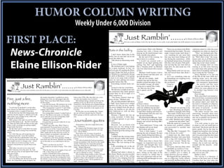HUMOR COLUMN WRITING
                                                                                                                     Weekly Under 6,000 Division

FIRST PLACE:                                                                                                                                                                                Just Ramblin’.......                                                                             by Elaine Ellison-Rider
                                                                                                                                                                                            Give me a sense of humor, Lord. Give me the grace to see a joke, to get some humor out of life and pass it on to other folk!




 News-Chronicle                                                                                                                                                       Bats in the belfry                       several hours ﬁlled with Michael                There was no sleep in the Rider          ceptionist asked us what the main
                                                                                                                                                                                                               chasing bats with a broom and                household that ﬁrst night. The next         complaint was when we signed in.
                                                                                                                                                                                                               picking up the dead/stunned ones             night I stayed awake until about 3              “That,” my husband said, ﬂop-
                                                                                                                                                                          I don’t know about bats in the       with a needle-nose pliers.                   a.m. watching for any more bats             ping the zippy bag up on the coun-
                                                                                                                                                                      belfry, but we sure had ‘em at our           By the end of the evening, we            that may have been hiding out all           ter. “Well, that’s a bat,” the recep-
                                                                                                                                                                      house the other day.                     had it down to a routine.                    day during the commotion... while           tionist said, not at all ﬂustered by
                                                                                                                                                                          Talk about an interesting week-          I would run around with a                my husband snored away. It seemed           the fact that a still-alive bat was in a


 Elaine Ellison-Rider
                                                                                                                                                                      end.                                     blanket on my head spotting bats             like they were all gone. Only prob-         zippy bag on her clean counter.
                                                                                                                                                                          It was a Friday night.               yelling “bat, bat!” and squealing            lem was that the cats were still on             A few minutes later we were
                                                                                                                                                                          My husband and I were hoping         like a “banshee child” (as Michael           high alert. So, that made me a bit          waiting in an ER room listening
                                                                                                                                                                      for a quiet weekend. In fact, we         says I do when faced with a mouse            suspicious.                                 to a man snore after getting a nice
                                                                                                                                                                      had even put off sanding the ﬂoors       or bat.)                                        Sleep ﬁnally took over my eye-           little dose of morphine and decid-
                                                                                                                                                                      because things had been so hectic            Michael would knock it down              lids and forced them shut about 3           ing to name the bat “George.”
                                                                                                                                                                      for Michael as a paramedic during        with the broom and then pick ‘em             or 4 a.m.                                       Since Michael is in and out
                                                                                                                                                                      his shift at Medshore. I was going       up with the pliers.                             At 5 a.m. something woke me              of the ER all the time while he’s
keep Mitchell off the air.               weekend.                                         Mr. and Mrs. Grady Shaw and            Greenville last Saturday.            to have to do some work at home              My job was simple... hold                up. Something was wiggling in my            working (oops, sorry, the politi-
                                                                                                                                                                      since we were putting two issues         a plastic bag and tie the bag                hair while Gracie                                 cally correct name now is ED
                                                                                                                                                                      together before July 4th.                handles around the pliers so the             the cat hissed.                                    for emergency department)

                     Just Ramblin’.......
                                                                                                                                                                          Everything seemed fairly nor-        bat wouldn’t escape, all while                   I tried to                                     the nurses and doc were
                                                                                                                                                                      mal.                                     trying not to squeal like a baby                brush it                                      in and out looking at the bat
                                                                                                                      by Elaine Ellison-Rider                             Seemed is the key word there.        - no, that was me trying                                                                     which was soon placed on ice
                     Give me a sense of humor, Lord. Give me the grace to see a joke, to get some humor out of life and pass it on to other folk!                         We did miss a couple of our cats,    not to squeal, not the                                                                      in another bag labeled with
                                                                                                                                                                      but sometimes they head upstairs         bat.                                                                                     “biohazard.”
                                                                                                                                                                      earlier than we do at night so it            I was a                                                                                  Poor George.
                                                                                                                                                                      didn’t surprise us.                      little -                                                                                     Well, since there’s no instant ra-
Fire, just a ﬁre,
                                                        the smoke intensiﬁed. I grabbed my purse,                 back in the 1970s. But, then that was a nice-           “You know, Gracie’s been up-         okay                                                                           away      bies test for bats, it seemed prudent
                                                        jumped out of the car and popped open the                 size ﬁre and another story in itself.)              stairs all day,” Michael said.
                                                        hood. There were these little ﬂames coming                   My husband did go outside and ﬁll up the
                                                                                                                                                                                                               a lot                                                                         think-     to administer the rabies vaccine to
                                                                                                                                                                          My cat radar jumped right up to      - scared                                                                          ing    the patient (that’s me) while the
nothing more                                            off the engine.
                                                           I ran into the house. My husband was in his
                                                                                                                  radiator on my car. He let me use his fancy
                                                                                                                  Grand Prix with all those new-fangled buttons
                                                                                                                                                                      a “high” level. Gracie never stayed
                                                                                                                                                                      upstairs all day! In fact, usually
                                                                                                                                                                                                               of those critters.
                                                                                                                                                                                                               This went on for several hours
                                                                                                                                                                                                                                                                                               Gra-
                                                                                                                                                                                                                                                                                              cie or
                                                                                                                                                                                                                                                                                                        bat went to Columbia or wherever
                                                                                                                                                                                                                                                                                                        they’re tested to give up its life in
                                                        favorite spot in the recliner in a deep sleep.            to go back to work while he tried to solve the
    I’m driving my husband’s car this after-               “Fire extinguisher. I need it!” I said while           mystery of the steam/ﬁre in the engine of my        she never budged from the den to         until one stubborn bat decided                          Hannah was pawing at my          the name of research - in other
noon. Seems my little blue goose decided it             rushing right in front of him to the kitchen.             Cavalier.                                           sleep, the kitchen to eat and the        to ﬂy around in the 12-foot-high                       hair. Reaching out sleepily,      words, to test it for rabies.
was going to have a couple of bad days.                    He moved a little.                                        By the time you are reading this, I ﬁgure        kitty bathroom to, well, do kitty        second ﬂoor landing and taunt us.                I grabbed a squiggly little thing           The rabies vaccine was, well,
    On the ﬁrst day that little thingamajig, that          Fire extinguisher in hand, I rushed back to            the car will have already been to Thomas            bathroom things.                             My husband, bless his soul, was                 that made a funny hissy noise        interesting. Actually, there were
tells how hot the engine is, shifted over to the        the car. The ﬂames were gone, so I decided                Bell’s garage so that he could solve the mys-           Hmmm, I ﬁgured she was up
right while I was waiting on my coffee and
                                                                                                                                                                                                               fed up and exhausted.                            and bit (or scratched) the top of       ﬁve shots. The only reason the ﬁrst
                                                        not to soak the car in ﬁre extinguisher stuff.            tery.                                               to some mischief. A little later,
diet drink at McDonald’s.                                  I rushed back into the house.
                                                                                                                                                                                                                   He picked up his BB gun, “load-              my head. The next few minutes           one was so painful was because it
                                                                                                                                                                      we trudged upstairs to get ready
    Well, going to the right was not the right
way for that gauge to go - the left is much bet-
                                                           “Michael! I need water!”
                                                           It looked like he moved a little bit. It was           Journalism quotes                                   for bed.
                                                                                                                                                                          I looked up.
                                                                                                                                                                                                               ed it” with air by cocking that little
                                                                                                                                                                                                               thingie and started shooting BB’s
                                                                                                                                                                                                                                                               are a blur. Michael said I calmly
                                                                                                                                                                                                                                                                     jumped up and yelled “bat!”
                                                                                                                                                                                                                                                                                                        was to the top of my head.
                                                                                                                                                                                                                                                                                                            Ouch.
ter. There are these little red lines on the right      kind of hard to tell.                                                                                                                                  at the bat.                                       With the speed of a young kid,             “I’m only going to give you
where it tells you things are getting mighty               I ﬁlled a jug with water. Why? That’s a                     •Journalism is the ﬁrst rough draft of his-        Hannah, our jet-black-with               “Aim a little lower,” I’d say, with      he turned over, grabbed a pillow            as much as you can stand here in
heated under the hood.                                                                                            tory. ~Unknown.                                     green-eyes-cat, was sitting on the
                                                        good question. Everyone knows you don’t
                                                                                                                       •In America the President reigns for four
                                                                                                                                                                                                               the blanket still on my head.                and proceeded to smother that               your head,” the doctor said. He was
    By the time I got to work there was some            put water on an oil ﬁre. I stood out there for                                                                railing staring intently at the ceil-        He’d shoot and miss.                     little thing.                               pretty gentle, but by the time he
odd-looking steam coming from around the                a couple of minutes to make sure the engine               years, and Journalism governs for ever and          ing. I looked up at the ceiling in the
                                                                                                                  ever. ~Oscar Wilde.                                                                              “Aim a little higher,” I said,                “Bat. Bat. Bat,” I repeated. “It’s     stopped my knuckles were turning
engine.                                                 didn’t spark and set the driveway on ﬁre or,                                                                  landing area.
    So, I did what any self-respecting non-                                                                            •Free press can, of course, be good or                                                  playing the role of spotter. He shot         a bat. It bit me. It’s a bat!”              white from grabbing the bed rail
                                                        heaven forbid, my husband’s old truck that                                                                        Nothing.
morning person did - I just left it parked.             he’s been “restoring” for years now.
                                                                                                                  bad, but, most certainly without freedom, the                                                again, ﬁnally hitting that little crit-           I rushed into the other room,          and I was practicing that slow deep
                                                                                                                  press will never be anything but bad. ~Albert           I walked into the sewing room.       ter and knocking it to the ﬂoor. We          grabbed the pliers and came back            breathing in order to keep from
    Later in the day I checked the water and               I waited for a few more minutes. Finally, I
the oil (my dad would have been so proud. He                                                                      Camus.                                              Gracie, the gray-tabby-who-needs-        bagged it.                                   with a bag still muttering like             crying like a baby.
                                                        went back into the house. Michael was getting
even taught me how to change a tire - which             out of the chair so we could head to the eye
                                                                                                                       •As with all politically lead governments,     to-lose-weight-cat, was sitting on           With more than a dozen bats              some crazy woman “Damn bat,                     Four other shots were admin-
                                                                                                                  foreign investment is the slowest in the media      the ﬂoor. She was staring at the
I have done on several occasions. I even                doc.                                                      section. Politicians are somewhat paranoid
                                                                                                                                                                                                               bagged, we inspected every room              damn bat, damn bat. You bit me,             istered, one in each arm and leg,
changed a thermostat by myself back in the                 “Didn’t you hear me say Fire!”                                                                             ceiling.                                 carefully and thought they were              damn bat.”                                  straight into the muscles - yeah,
‘80s.)                                                                                                            about the media but we still think it’s worth-          I felt something stir in the pit
                                                           He looked at me kind of funny. “Fire, what             while. ~Rupert Murdoch.                                                                      all gone. Thought being the key                   Of course, that tiny little critter    that’s four.
    Well, there was next-to-no water and I              ﬁre?”                                                                                                         of my stomach. Something was             word here.                                   was probably as scared as I was.                Whew.
couldn’t ﬁnd any oil on the stick. So, I put                                                                           •Monsieur l’abbé, I detest what you write,
                                                           “The ﬁre that was in the engine of my car!”            but I would give my life to make it possible        not right.                                   The cats continued on high                    One thing I knew for sure was              All in all, taking the rabies vac-
water and oil in the car and ﬁgured that would             “Oh, is that what you said?”                                                                                   Michael had taken a detour to
take care of that.                                                                                                for you to continue to write.” ~Voltaire.                                                    alert, sitting on the edge of the            that I couldn’t give it rabies. It          cine was an easy call.
                                                           I guess it should have been a dead give-                    •Put it before them brieﬂy so they will read   the closet. Slowly, my eyes traveled
    Well, it didn’t.                                    away when I ran right in front of him in the                                                                                                           bed to protect us. Either that or            could, however, give me rabies!                 Rabies is fatal.
    The next day it overheated again.
                                                                                                                  it, clearly so they will appreciate it, pictur-     around every inch of the ceiling         they were impressed with our bat-                 We bagged the bat, putting this            The vaccine is a lifesaver. A
                                                        den carrying a big red ﬁre extinguisher from              esquely so they will remember it and, above
    As I was pulling into the driveway at the           the kitchen. (I got much more attention when                                                                  and there it was, hanging from the       catching skills and thought we were          one in a zippy bag. I took a shower         woman in the lower part of South
                                                                                                                  all, accurately so they will be guided by its       picture molding... a tiny black crit-
house, the temperature gauge dropped, but               my car caught ﬁre in downtown Honea Path                  light. ~Joseph Pulitzer.                                                                     protecting them.                             and seriously disinfected the top of        Carolina died last year after she
                                                                                                                                                                      ter that was maybe two inches long,          We spent Saturday plugging up            my head all the time muttering un-          was scratched or bitten in her
 