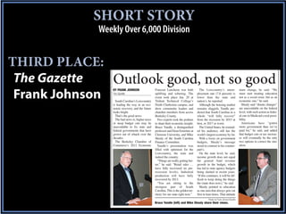 SHORT STORY
             Weekly Over 6,000 Division


THIRD PLACE:
 The Gazette   Outlook good, not so good
                 BY FRANK JOHNSON                  Forecast Luncheon was both            The Lowcountry’s unem-                    must change, he said. “We

 Frank Johnson   The Gazette

                   South Carolina’s Lowcountry
                                                   uplifting and sobering. The
                                                   event took place Jan. 20 at
                                                   Trident Technical College’s
                                                                                       ployment rate (7.8 percent) is
                                                                                       lower than the state and
                                                                                       nation’s, he reported.
                                                                                                                                   must start treating education
                                                                                                                                   not as a social issue, but as an
                                                                                                                                   economic one,” he said.
                 is leading the way in an eco-     North Charleston campus, and          Although the housing market                 Shealy said “drastic changes”
                 nomic recovery, and the future    drew community leaders and          remains sluggish, Yandle pre-               are unavoidable on the federal      T
                 looks bright.                     chamber members from across         dicted that South Carolina as a             level, with such action as feder-
                   That’s the good news.           Berkeley County.                    whole “will fully recover”                  al cuts in Medicaid a real possi-
                   The bad news is, higher taxes     Two experts took the podium       from the recession by 2015 at               bility.                             w
                 or steep budget cuts may be       to share their economic insight:    best, or 2017 at worst.                       Americans have “gotten            w
                 unavoidable to fix state and      Bruce Yandle, a distinguished         The United States, he remind-             more government than we’ve          M
                 federal governments that have     professor and Dean Emeritus at      ed his audience, still has the              paid for,” he said, and added       A
                 grown out of whack over the       Clemson University, and Mike        world’s largest economy by far.             that budget cuts or tax increas-    J
                 decades.                          Shealy of the South Carolina          With a focus on government                es will eventually be the only      t
                   The Berkeley Chamber of         Finance Committee.                  budgets, Shealy’s message                   two options to correct the situ-
                 Commerce’s 2012 Economic            Yandle’s presentation was         stood in contrast to his counter-           ation.                              f
                                                   filled with optimism for the        part’s.
                                                   Lowcountry, the state and             On the state level, he said,                                                  r
                                                   indeed the country.                 income growth does not equal
                                                     “Things are really getting bet-   the general fund revenue
                                                   ter,” he said. “Retail sales …      growth in the budget, which                                                     r
                                                   have fully recovered (to pre-       has led to state agency budgets
                                                   recession levels). Industrial       being slashed in recent years.                                                  M
                                                   production will have fully          “If this continues, it will be dif-
                                                   recovered by 2013.                  ficult to keep doing the things
                                                     “You are sitting in the           the (state does now),” he said.
                                                   strongest part of South               Shealy pointed to education
                                                   Carolina. This is the golden ter-   as one area that always gets cut
                                                   ritory for our state right now.”    first in lean times. That attitude
                                                                                                 Photos by Frank Johnson/Gazette
                                                   Bruce Yandle (left) and Mike Shealy share their views.
 