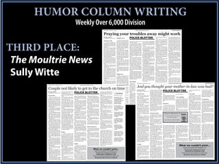 HUMOR COLUMN WRITING
                                                                          Weekly Over 6,000 Division
                                                                                                                                                Wednesday, February 15, 2012 ____________________________ www.moultrienews.com ___________________________________ MOULTRIE NEWS.3B



                                                                                                                                                Praying your troubles away might work
                                                                                                                                                BY SULLY WITTE
                                                                                                                                                EDITOR@MOULTRIENEWS.COM         Doggone crazy                    POLICE BLOTTER                                                       was shaking and visibly ner- lice arrived at the house, the
                                                                                                                                                                                                                                                                                      vous.                               man said that Edward was in
                                                                                                                                                                                                                                                                                        The officer asked him his closet. The police went
                                                                                                                                                                                  One local woman feels like                                                                          where he was gong and he inside with the homeowner
                                                                                                                                                Girls gone wild                 the dog pound opened up          times to stop where he was up for his wife and pushed told him he was headed to a and followed him to the bed-
                                                                                                                                                   A concerned neighbor in      the gates and let the dogs       and wait a second.                 his son aside and told him he local bar. But based on the room. The homeowner then




THIRD PLACE:
                                                                                                                                                 an apartment complex called    out - into her neighborhood.       The downstairs neighbor would not be going through direction in which he was opened the closet door and
                                                                                                                                                 police because a woman was     She has had to call the police   explained to police that as his mother’s purse for any driving, he was headed in the what was inside turned out to
                                                                                                                                                 running around wild in the     hundreds of times because        he arrived home, the drunk reason.                                   wrong direction.                    be only clothing. The police
                                                                                                                                                 parking lot.                   pit bulls roam her neighbor-     fellow was standing on his           So the kid then stormed           The officer went back to his checked every single closet in
                                                                                                                                                   She was wearing nothing      hood and charge at her when      balcony. Out of nowhere he into his parents’ bedroom patrol car to run the man’s the house and there was no
                                                                                                                                                 more than a bathing suit.      she is in her yard.              started cursing and yelling, looking through drawers for information. He was waiting one hiding in the closets and
                                                                                                                                                 When police arrived she          She said the pit bull popu-    but the downstairs neighbor his parking pass.                        on dispatch to get back to him the closets didn’t even look
                                                                                                                                                 was crying and carrying on.    lation has been an ongo-         just ignored him and went            The father stepped in front when he noticed the driver disturbed.
                                                                                                                                                 It was obvious that she was    ing problem and every time       on inside his apartment. The of the dresser to block his watching him through his                           The man then started bab-
                                                                                                                                                 drunk because she was talk-    she calls a police agency to     upstairs, drunk fellow kept son from going through their rearview mirror. The driver bling about something en-
                                                                                                                                                 ing extremely loud, stagger-   complain she gets bounced        yelling and cursing, so the personal belongings. The son also kept looking down at his tirely different and told police
                                                                                                                                                 ing around and smelled like    around between Mount             downstairs neighbor called then began to lunge at his fa- center console as if he was that he couldn’t do anything




 The Moultrie News
                                                                                                                                                 a bottle of whiskey.           Pleasant Police Department       police.                            ther like he was going to ram worried about something in- in this town because people
                                                                                                                                                   She said she and her boy-    and the Charleston County          The drunk fellow became him with his head.                         side the console.                   keep taking his money.
                                                                                                                                                 friend had been arguing at     Sheriff’s Office.                antsy and unruly while wait-         The father felt his son was       The driver was then asked            There wasn’t much police
                                                                                                                                                 the bar and when they got        Most recently, she was         ing on police to conduct being aggressive and trying to step out of the car.                             could do, and the man said
                                                                                                                                                 home he picked up a flower     in her yard when a pit bull      their investigation. He fi- to get him to hit the boy, so              The officer asked him if he would be fine for the rest
                                                                                                                                                 pot and held it over her head  charged her. She started         nally asked to go upstairs to he called police.                      there was anything illegal of the night.
                                                                                                                                                 as if he was going to hit her  screaming, and a man came        his apartment to get some            The kid did manage to head in the car, and the driver as-              Police spoke with a neigh-
                                                                                                                                                 with it.                       running through the woods        clothes on so he could go to butt his father in the lip be- sured the officer there was bor who said that this man
                                                                                                                                                   Dirt fell out of the pot and and yelled at the dog to back    his child’s birthday party.        fore police arrived.              not.                                had not been using his $50
                                                                                                                                                 onto the floor and the couch   down.                              But then he caught sight           When police arrived, they         But out of nowhere the a week stipend to buy food
                                                                                                                                                 and the wall.                    Once again, not much could     of the downstairs neighbor were able to calm the situa- driver dropped to his knees like he is supposed to and he
                                                                                                                                                   The boyfriend, who was       be done but promise her that     again and started making tion down and speak with the and prayed, ‘Please Lord, let spends it on crack cocaine




 Sully Witte
                                                                                                                                                 sober, said that she was the   animal control would be put-     more threats about beating son. He said he was eligible to this man see that I am a good instead.
                                                                                                                                                 one who had threatened him     ting in extra patrols of the     him up.                            graduate soon and wanted to person.”                                     The neighbor said that
                                                                                                                                                 with the flower pot. But he    area.                              Police had heard and seen move out and be on his own.                The officer asked the driver when the man does buy food
                                                                                                                                                 was standing more than 20                                       enough so they arrested him          As laughable as that is, be- why in the world he just did with his money he trades it
                                                                                                                                                 feet away from her, so he was                                   for being disorderly, and he ing that he doesn’t even own that and the man replied, “I for drugs.
                                                                                                                                                 never in fear for his safety. Rough neck                        missed his kid’s birthday. his own car, the officer sat just love my Lord like that.”                       That explained every-
                                                                                                                                                 He said he called police too       Police were called to an     Which is probably a good back and listened.                            The officer then asked the thing.
                                                                                                                                                 because he knew what would apartment complex due to a           thing because most likely the        The officer then advised the driver for consent to search
                                                                                                                                                 happen next.                     disturbance and when they      kid didn’t want his drunk fa- father to speak with his son the car and the man gave                         (The Police Blotter is in-
                                                                                                                                                   He was used to her drunk arrived they came across a           ther there anyway.                 when everyone had calmed the officer permission. The tended to be an informative
                                                                                                                                                 tirades.                         woman standing at the bot-                                        down about “what was best search yielded nothing, and and/or humorous column
                                                                                                                                                   The officer then went back tom of her apartment com-                                             for everyone.”                    the driver was issued a wan- written from police reports
                                                                                                                                                 to speak with the woman who plex stairs. They approached        Not entitled                                                         ing for changing lanes un- obtained from the Mount
                                                                                                                                                 now had dirt smeared on her her to talk with her when             What is it withWednesday, December 14, 2011 ___________________________ www.moultrienews.com ___________________________________ MOULTRIE NEWS.3B
                                                                                                                                                                                                                                      kids who                                        lawfully.                           Pleasant Police Depart-
                                                                                                                                                 chest and on her purse.          the apartment door upstairs    think they are entitled to Please Lord                                                                   ment. Many of the stories


                                                                                                                                                                                                                                    And you thought your mother-in-law was bad?
        Wednesday, December 28, 2011 ___________________________ www.moultrienews.com ___________________________________ openned and out3B        The dirt had not been there MOULTRIE NEWS. walked the         drive to school using mom            A police officer watched                                            come from the initial inci-
                                                                                                                                                 earlier when the officers were suspect.                         and dad’s car and their mon- a driver in the construction In the closet                                  dent reports and, occasion-

        Couple not likely to get to the church on time                                                                                           questioning her.                   The man looked at officers
                                                                                                                                                   The officers told her they and said, “what did I do?”
                                                                                                                                                 knew she had just smeared The question was not an-
                                                                                                                                                 the dirt on herself, and she swered. But instead, the
                                                                                                                                                                                                                 ey for gas? Thank goodness zone along Hwy. 17 make                     Police were called to a ally, supplemental reports.
                                                                                                                                                                                                                 for parents like the father a sudden right turn. This is man’s home because he Generally, cases have not

                                                                                                                                                                                                                                                                                                         POLICE BLOTTER
                                                                                                                                                                                                                                      on his kid perfectly legal except when found two women in his been adjudicated at the time
                                                                                                                                                                                                                 who called policeBY SULLY WITTE                       fussing about something
                                                                                                                                                                                                                 because he was acting like a you swerve across two lanes closet.do with.the time po- of publication.)
                                                                                                                                                                                                                                                                                               But by
                                                                                                                                                                                                                                                                                                                                                                                  wanted this incident docu-       She replied, “There were

                                                                       POLICE BLOTTER
                                                                                                                                                                                                                                    EDITOR@MOULTRIENEWS.COM he had nothing to                                                                                                     mented.                        no sexual acts going on.”
        BY SULLY WITTE                   the drunk girl to deal with the                                                                come down and officially add long as officers asked him to come
                                                                                                                                                 denied this for as                                              punk.                              and flip your signal on after
                                                                                                                                                                                                                                                                       The 65-year-old victim told                                                                                                                 Both were told to leave and
        EDITOR@MOULTRIENEWS.COM problem on her own.                                                                                     the girlfriend to the But eventually, downstairs and speak with
                                                                                                                                                 she could. room if                                                The 17-year-old kid was you’ve begun the turn.
                                           The officer then asked the
                                                                                                                                                                                Crime Report
                                                                                                                                                 she gave in and admitted to them.
                                                                                                                                        they were going to keep los-                                             trying to find his high school       The
                                                                                                                                                                                                                                                                       Gramps he was not coming
                                                                                                                                                                                                                                    Animal meds officer pulled thehis house if he was going ages.
                                                                                                                                                                                                                                                                             driver                                                                                               Yeah, right
                                                                                                                                                                                                                                                                                                                                                                                                                 never return to the area and
                                                                                                                                                                                                                                                                       into                                                                       this crazy woman.                                              to have their “talks” in a more
        Need a ride?                     girl how she planned to get                                                                                                        December was2011 drunk and
                                                                                                                                        ing keys.trying to fabricate the whole      He 21, pretty                parking pass and told his dad over to see why he was doing all that fussing.
                                                                                                                                                                                                                                       “Here honey, take one of to be driv-                   What we couldn’t spilled
                                                                                                                                                                                                                                                                                                            At this point the kid print...                                          A Bayview resident called pubic area if that was in fact
                                         home.                           of place. She said she has seen officer with a blank stare.             story.
                                                                                                                                          The female walked away                  could hardly stand up.         that he was taking these,”and the doctor hus- The driver tried to push his out the weekend Police Blotters on our
                                                                                                                                                                                                                                     the car said ing so erratically. Gramps                     Check the beans and gave the cops                                                police because a car was what they were doing.
          Police were called to a local    Several phone calls to fam- him more and more and now           The officer caught up to the and a few There was no evidence ofand About this same time the
                                                                                                                                                    minutes later the       Hit      Run Colli-                                     band to he actually had the nerve into the house, but Web site Friday, Saturday and Sunday at Crazy neighbor
                                                                                                                                                                                                                 driving to school whetherthe wife.                    way to ask                    the the subject’s name and num-                                              parked outside of his home
        bar because a woman was at- ily and friends were made, he is looking at her straight car and watched the driver boyfriend came in the side and sion/Drug Equipment
                                                                                                                                                 domestic violence,          the downstairs neighbor came        liked it or not.      But when the officer why hevictim stopped him. That’s ber, but they could not im-
                                                                                                                                                                                                                                                    the wife found was being                          WWW.MOULTRIENEWS.COM                          A woman called to tell and two people appeared
        tempting to drive home but but no one answered.                  in the eye.                     operate rather recklessly. entrance of the hotel.                  not outside to speak with police.
                                                                                                                                                 boyfriend said he did with arrests was                                             out it was pulled over.                                    for the more humorous get in touch with police that she thinks her to be in the back seat doing Couch potato
                                                                                                                                                                                                                   He started rummaging animal medica- when Gramps took his cane mediately incidents we couldn’t print.
        she was wasted. Her boy-           Then she said she would         One time she was driving The car drove into the other          He began kicking andcharges. reported ondrunk guy saw this as
                                                                                                                                                 want to press hit-          He     The Highway                  through his mother’s purse,          At any rate, the and swung it across the 65- him. they’ll have you in stitches!neighbor is hacking into her ‘something.”
                                                                                                                                                                                                                                    tion, she went ballistic.           officer ex-                We promise,                                                                                                     Would you believe that a
        friend took her purse so she get a hotel. She soon real- down Coleman and he pulled lane, ran off the road and ting the glass he wouldget in outside Rivertowne
                                                                                                                                                 said trying to stay        41 at his cue to leave and started   as if he had any right to do plained it to him year-old man’s head. The
                                                                                                                                                                                                                                       It turns out, this marriage     and asked                                                                  e-mail account. She told of-      When police got there they wife called police because her
        would not have access to her ized she did not have a debit out of a gas station and fol- then struck a large, orange the lobby area and called the                  she heading back upstairs. The
                                                                                                                                                 and do yard work until Parkway. (OCA                            that. His father,has been onfor his license. When only knew Gramps’s
                                                                                                                                                                                                                                      being the the rocks for victim the                                                                          ficers that this neighbor has a saw a male sitting in the husband would not get off
        keys. But she pitched a fit. At card to do that. But, she was lowed her. She said she work barrel.                                       passed out.
                                                                                                                                        clerk several racial names                officers asked him several
                                                                                                                                                                            #2011-P-15865)                                          quite some driver handed it over heand the proximity Don’t do it
                                                                                                                                                                                                                 gentleman that he is, stuck time.                     last name                                                                  device that allows him to lis- middle of the back seat and the couch? Apparently she
        this point the boyfriend did so drunk she had not actu- slowed down to see what he                 The officer flipped on the and slurs.                                                                                       The wife, who is 45, struck of where he lived.                       A local resident got di- ten to people and she thinks a female bending over with wanted to sit on the couch so
        not know what else to do, so ally gone through her purse would do and he turned into blues, and it took a while for               She called police and ex-         An Auto Break-in                                        her husband a couple of              Police went out on a search vorced from her husband this device also allows him her head in his lap. The of- she told her husband to get
        he called police.                to see if her debit cards were another gas station.             the driver to pull over. Even- plained that the man had            was reported at 1050                                    times, and the 65-year- for Gramps, but they could a while ago. They lived in to hack into her e-mail ac- ficer parked the car and that up and go to bed.
          A bystander was sitting in in there.                             She thought it was odd that tually he did.                   been drinking and was               Johnnie Dodds Bou-                                      old husband told her if she not locate him. They prom- Greenville at the time and count.                                                      allowed the female enough        He refused so she called
        the parking lot watching all       The officer suggested that he would go from one gas sta-        He had no idea he had been drunk.                                levard. (OCA #2011-                                     touched him one more time, ised to keep trying so charges her mother-in-law was a very                          She said that she has time to jump into the front police. But by the time police
        of the commotion when po- she call him in the morning tion to another.                           in a hit and run earlier but     She wanted him on tres-           P-15821)                                                he was going to hit her back. could be pressed.                       hateful woman and had been changed her password on her seat.                                           got there this couple in their
        lice rolled up.                  when she sobered up and           It appeared as if he was that might be due to the fact pass notice from the hotel.                                                                          Things seemed to calm                                                                                                                        Based on their identifica- 20s had come to a resolu-
          He waved the officer toward if anything was missing he waiting for her. That same that he said he left his house,               The officer arrived and           Forgery with arrest                                     down for a couple of days                                                                                                                     tions they were not from this tion.
        the drunk woman who was would write a report.                    day, he drove by her place of went to the store, bought a spoke to the man.                        was reported at 1000                                    because the wife got pneu- Forced to snitch                              S                 B
                                                                                                                                                                                                                                                                                                                 INKLER ONDING OMPANY              C                              country.                         The husband agreed to go
        still trying to get her car door   She became angry at this employment very slowly.              can of duster aerosol and        About that time the clerk         Johnnie Dodds Bou-                                      monia.                               A fight broke out inside a                                                                                 The male told police that to bed and give her the couch.
        open. Even the bystander and started slamming doors                Another time she was huffed it on the way to band walked outside to meet the                     levard. (OCA #2011-                                        Since he is a doctor, he gas station store one evening                  “If you get caught in the clinker,                                 they met on a Ukrainian site Police were curious as to why
        noticed her intoxication and and yelling about being un- pumping gas and she saw practice.                                      cop. The drunk fellow called        P-15898)                                                was helping to treat her. She between two kids around 18                                                                                      similar to Facebook.           this wife could not sit in the
        said, “Officer, she is way too satisfied with the situation. the man again. This time she          The pot pipe on the passen- the clerk a monkey and with-                                                                                                                                                   call Lowndes Sinkler.”
                                                                                                                                                                                                                                    started feeling ill so he gave years old.                                                                                                       He said that he invited her other chair or the lounge
        drunk to drive.”                   She stumbled away from waved him down to talk to ger seat didn’t help him out in seconds he was in hand-                         A Theft of Mail was                                     her animal medication that           Only one subject was still                                                                               to go to a local grocery store chair and her only reply was
          The officer approached and the scene, threw her purse him.                                     any, either.                   cuffs.                              reported on Gaston




                                                                                                                                                                                                                                                                                                                                                                        CM02-631409
                                                                                                                                                                                                                                    could be used for human there by the time police ar-                      CALL US 24/7 843.577.2540                                           for a date and then they that she wanted the couch.
        asked her who she was. She across the parking lot, fell            She asked him who he was        He was arrested for reck-      He then turned his atten-         Gate Road in Brick-                                     consumption.                       rived. In fact, this kid was so      3870 Leeds Ave. | Mark Clark Business Park | Suite 105                pulled into this side street What a waste of official po-
        told him her name and said into some bushes in the me- and if he was following her. less driving, possession of tion to the officer and start-                      yard. (OCA #2011-P-                                        But the wife saw the medi- cool and collected, he was                                                                                      to talk about currency and lice time.
        she had been arguing with dian of the parking lot and She said he immediately drug paraphernalia and du- ed calling her a dyke, among                               15887)                                                  cation and became irate and pumping gas when police                                                                                           trading.
        her boyfriend because he then threw a tantrum.                   grew nervous as if he had ties of a driver in a collision. other things.                                                                                   slapped the pills out of his pulled up.                                                                                                         The officer asked the man      (The Police Blotter is in-
        took her purse and her keys.       Another officer on the scene done something wrong.                                             When the cop searched him         Suspicious Activ-                                       hand and walked away.                He told police that he was threatening to kill her daugh- e-mail hundreds of times. what he did for a living and tended to be an informative
          She was slurring her words calmed her down and got her           He said he works for an au-                                  they found crack and a spoon        ity was reported at                                        As she walked away he just standing in line when ter-in-law since she married But one night while she was he said he fixed treadmills.                                    and/or humorous column
        pretty badly and could barely out of the bushes. That offi- to glass company and drives          Sticks and stones              to smoke it. He was arrested        1515 North Highway                                      popped her across the back of suddenly the subject turned this woman’s son. The couple typing it she was having a                               The woman said she lived written from police reports
        stand up. She blamed every- cer also arrested her for be- around parking lots looking              Why a Mount Pleasant man and hauled off.                         17. (OCA #2011-P-                                       the head with an open hand around and swung at him.                   went on to have two children hard time remembering it. on a boat at a nearby marina. obtained from the Mount
        thing on the boyfriend.          ing drunk in public.            for broken windshields and was staying in a local motel                                            15864)                                                  and she fell to the ground.           He said he and the subject and not surprisingly, they The neighbor just happened The officer then asked her Pleasant Police Depart-
          And for good measure, she                                      he showed her a business instead of at his house is un-          (The Police Blotter is in-                                                                The result of the fall caused “had been beefin’.”                     eventually divorced. The to be sitting with her and he why didn’t they just go back ment. Many of the stories
        threw in the fact that this                                      card.                           known.                         tended to be an informative         Suspicious Activity                                     a bruise to her elbow.               He said he knew who the mother in-law learned how was able to tell her what her to her boat to talk about cur- come from the initial inci-
        boyfriend had been arrested Stalker                                She went to the police sta-     However, he and his girl- and/or humorous column                 was reported on Oak                                        Police interviewed the wife kid was, but he refused to to use a cell phone and even password was.                                          rency and trading and she dent reports and, occasion-
        for criminal domestic vio-         A woman stopped into tion and they pulled up his friend checked into this ho- written from police reports                        Marsh Drive in Wak-                                     and she gave the same ac- give the subject’s name be- learned how to text.                                      She felt very uncomfort- said, “because I am mar- ally, supplemental reports.
        lence - as if that had anything the police station recently, name and information and tel and within just a few short obtained from the Mount                       endaw Lakes. (OCA                                       count, but said she is not in cause “I don’t snitch.”                   She then turned this into able about this and said she ried.”                                        Generally, cases have not
        to do with her ability to drive because she thinks she was sure enough that is the guy hours of check-in, they had Pleasant Police Depart-                          #2011-P-15900)                                          fear of her safety and she did       The passenger in the vic- another tool to harass and doesn’t feel like she has any                         She too said they had just been adjudicated at the time
        safely.                          being followed - for the last following her.                    lost the room key multiple ment. Many of the stories                                                                       not want to press charges.         tim’s car didn’t even know threaten the daughter-in- privacy.                                              pulled over to “talk.” And the of publication. See more
          The boyfriend explained year and a half. She said that           There wasn’t much the of- times.                             come from the initial inci-         Suspicious Activity                                        The husband then packed a about the fight until it was law.                                                  She told police she is in officer said, “if y’all were just columns at www.moultri-
        to police that they were sup- almost two years ago she hit ficer could do but suggest she          The girlfriend came down dent reports and, occasion-             was reported at 1981                                    bag and said he would stay at over because she had been                 She scared the daugh- the middle of working with talking why was your head in enews.com.)
        posed to be married the next a car in a parking lot and at- call police the next time she to get a new key for the fourth ally, supplemental reports.               Riviera Drive. (OCA                                     his office or find a hotel room waiting in the car.                   ter-in-law so much that the private investigators and his lap?”
        day but they had gotten into tempted to leave the scene saw him following her.                   time and this time the clerk Generally, cases have not             #2011-P-15896)                                          for the time being.                  But during the fight, the woman left town and moved
        an argument. His girlfriend without notifying the owner.                                         said that since she was not been adjudicated at the time                                                                                                      glass top on the ice cream here. She even left her kids
        got drunk and then took his But then this man pulled up                                          registered to the room, she of publication. See more                                                                                                          cooler shattered and the behind with their dad.
                                                                         Huffin’                                                                                                                                                    Gramps
                                                                                                                                                                                                                                                                                                                                                     What we couldn’t print...
        debit cards and went on a and said she’d better call the                                         could not get a key. The clerk columns at www.moultri-                                                                                                        store manager wanted to              Some time went by and
        spending spree.                  police department since she       A report of a hit and run suggested the boyfriend enews.com.)                                                                                               A 65-year-old man called press charges.                            the woman decided to move
          He said he had given her hit the vehicle.                      went out to police on the road                                                                                                                             police because he had been           The kid who was still there back to Greenville to be clos-
        purse back to her, but not         She thought this person and it didn’t take long for the                                                                                                                                  assaulted by a 20-some- was not liable because he er to her kids.                                                                 Check out the weekend Police Blotters on our
        the keys.                        was an undercover officer so officers to catch up with the
          Back at the drunk girl’s car she waited for the other party suspect. He was the one with                     What we couldn’t print...                                                                                    thing-year-old man whose was defending himself. This
                                                                                                                                                                                                                                    nickname was Gramps.
                                                                                                                                                                                                                                                                                                            The ex-mother-in-law
                                                                                                                                                                                                                                                                       meant police had to find the caught wind of this and start-
                                                                                                                                                                                                                                                                                                                                                                        Web site Friday, Saturday and Sunday at
        she began to complain again and they worked it out.              the blank stare.                                   Check out the weekend Police Blotters on our                                                               This Gramps fellow uses a other guy. They told the vic- ed back with the harassing                                                 WWW.MOULTRIENEWS.COM
        about not having her purse.        She said that the man           The officer saw the driver                                                                                                                               walking stick to get around tim that if he did not cooper- text messages. This time she
        Another officer on the scene looked familiar to her from at a red light and when it                                    Web site Friday, Saturday and Sunday at                                                              and apparently used it to ate with this investigation, said if she moved back she                                              for the more humorous incidents we couldn’t print.
        informed her that the purse seeing him in bars down- turned green the driver sat                                         WWW.MOULTRIENEWS.COM                                                                               smack the 65-year-old in the which had now turned crim- could still kill her. Maybe she
        was in her car and had al- town.                                 there a few minutes then                                                                                                                                   head.                              inal, he would be charged ought to consider not moving
                                                                                                                                                                                                                                                                                                                                                                       We promise, they’ll have you in stitches!
        ready been returned.               Then she started seeing abruptly and aggressively                             for the more humorous incidents we couldn’t print.                                                            The victim told police that with Disorderly Conduct and back, and in fact, she should
          Knowing what was coming him everywhere.                        took off, squealing the tires.
        next, the boyfriend got a ride     She said he was always by       The car passed the cop and                        We promise, they’ll have you in stitches!                                                              Gramps knocked on the door be responsible for the dam- move her kids far away from
        home with his father and left himself and seemed very out the driver looked right at the
 