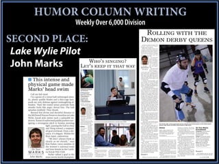 HUMOR COLUMN WRITING
                                                           Weekly Over 6,000 Division
                                                                                                                                                                                                                                             ROLLING WITH THE
SECOND PLACE:                                                                                                                                                                                                                  DEMON DERBY QUEENS
                                                                                                                                                                                                                                  Demons circling, life hangs in the
                                                                                                                                                                                                                               b a l a n c e. Swe e t m e rcy, w h a t I




 Lake Wylie Pilot
                                                                                                                                                                                                                               wouldn’t give for balance.
                                                                                                                                                                                                                                  Weren’t there other contests clut-
                                                                                                                                                                                                                               tering my to-do list? No sword swal-
                                                                                                                                                                                                                               lowing? Bomb detonation? It takes a
                                                                                                                                                                                                                               special kind of human to throw el-
                                                                                                                                                                                                                               bows and smash torsos on roller
                                                                                                                                                                                                                                                    skates, and I ain’t
                                                                                                                                                                                                                                                    him.
                                                                                                                                                                                                                                                       “It’s a very awk-
                                                                                                                                                                                                                                                    ward position,”


                    W                                                      HO’S SINGING?
 John Marks
                                                                                                                                                                                                                                                    said Craig Bailey,
                                                                                                                                                                                                                                                    Race City Roller
                                                                                                                                                                                                                                                    Derby president.
                                                                                                                                                                                                                                                    “You’re going to


                  L ’                                                 ET S KEEP IT THAT WAY                                                                                                                                          On Your
                                                                                                                                                                                                                                                    s ay, ‘ wow, t h i s
                                                                                                                                                                                                                                                    isn’t very comfort-
                                                                                                                                                                                                                               M A R K S able.’ ”want to talk
                                                                                                                                                                                                                                                       You
                                                                                                                                                                                                                                 John Marks aw k wa rd p o s i -
                                                                                                                                                                                                                                                    tions? Imagine a
                                                                                                                                                                                                                               world where every woman stands
                                                                                                                                                                                                                               four inches taller, and keeping up-
                                                                                                                                                                                                                               right on two feet simply isn’t an op-
                                                                                                                                                                                                                               tion. Where a date with cold concrete
                                                                                                                                                                                                                               teeters on eight wheels, more if you


     ■ This intense and
                                                                                                                                                                                                                               count the gurney they’ll need to roll
                                                                                                                                                                                                                               me off the oval.
                                                                                                                                                                                                                                  “Just don’t stand up straight,” said
                                                                                                                                                                                                                               Pam Yavorka, one of two Charlotte


     physical game made                                                                                                                                                                                                        Speed Demons calling Fort Mill
                                                                                                                                                                                                                               home. “Anything but a little bend in
                                                                                                                                                                                                                               your knees, and it’s all downhill from
                                                                                                                                                                                                                               there – straight backwards.”


     Marks’ head swim                                       Choralier seniors clean the piano
                                                            on audition day, one of their final
                                                            tasks with the group.
                                                                                                                                                                                                                                  Yavorka, the bank risk analyst, and
                                                                                                                                                                                                                               massage therapist Joy Campbell
                                                                                                                                                                                                                               aren’t fazed by the rounded razor
                                                                                                                                                                                                                               blades underfoot. Five raised sons
                                                            ■ Reporter                                                                                                                                                         between them, roller derby barely
        Call me fish meal.                                  leaves Clover                                                                                                                                                      qualifies as a challenge. These wom-
                                                                                                                                                                                                                               en four-wheel and kayak, practice
        I’m captain of a vessel half-submerged alrea-       Choraliers                                                                                                                                                         football in the dining room and base-
                                                            tryout on                                                                                                                                                          ball in the yard until dark. Trampoline
     dy, plastic paddle blades and a thin-cage face-        high note,                                                                                                                                                         wrestling is a common occurrence.
                                                                                                                                                                                                                                  I’m not afraid of roller skating. I’m
     mask my only defense against onslaughting of-          a handshake                                                                                                                                                        afraid of how much chalk the coroner
                                                                                                                                                                                                                               might waste tracing what’s left of my
                                                            CLOVER — My wife hates Jay                                                                                                                                         last fall. I recall my last skate. I hung
     fenders. Their life-vested torsos protrude from        Forrest, she just doesn’t know it.
                                                               He’s the reason I’m traipsing our                                                                                                                               onto the wall like the Mona Lisa. I
                                                                                living room belt-                                                                                                                              can’t imagine I’ve improved in the de-
     slender hulls like angry dorsal fins. The ball                             ing out show
                                                                                tunes like a one-
                                                                                                                                                                                                                               cade since. Sport intuition won’t
                                                                                                                                                                                                                               help, either. Liquefy all my roller der-
     splashes midfield. They thrash.                                            man Broadway
                                                                                revue. He’s the
                                                                                reason scores of
                                                                                                                                                                                                                               by knowledge, and they’d still let it on
                                                                                                                                                                                                                               a plane.
        Beyond that divine and deceitful distance to                            Clover High
                                                                                School students
                                                                                audition to sing
                                                                                                                                                                                                                                  Bailey says the semi-pro squad
                                                                                                                                                                                                                               looks like chaos in high wheels, but a
     the McDowell Nature Preserve shoreline on Lake              On Your        songs older than
                                                             M A R K S their parents’ He’s
                                                                                                                                                                                                                               ring around the track takes a helmet-
                                                                                                                                                                                                                               load of strategy and technique. He’s
                                                                                prom photos.
     Wylie, kayak polo seems such a palatable en-             John Marks the reason his
                                                            district needs trophy cases as a
                                                                                                                                                                                                                               married to blocker Rebecca, so he’s
                                                                                                                                                                                                                               pretty much bound by life and limb to
     deavor. Teams of uniformed paddle pushers nav-         budget item.
                                                               Forrest’s Choraliers have eight
                                                            state choral championships the past
                                                                                                                                                                                        PHOTOS BY STEPHANIE MARKS MARTELL
                                                                                                       Former Choralier and current judge Colin Ruffer listens as John Marks sings his audition.
                                                                                                                                                                                                                               say nice things.
                                                                                                                                                                                                                                  “These aren’t just a bunch of mad,
     igating a rectangular pitch in Sunday morning          decade. They’ll change concert
                                                            venues to fit their music. Sixth-
                                                            graders choose electives to prepare
                                                                                                                                                                                                                               bruising women who are out there to
                                                                                                                                                                                                                               hurt you,” Bailey said.
                                                                                                                                                                                                                                                                                                                                         COURTESY OF STEPHANIE MARTELL - Stephanie Martell Photography
                                                                                                                                                                                                                                                                           Pam Yavorka, right, a former speed skater and now a blocker and sometimes jammer for the Charlotte Speed
                                                                                                                                                                                                                                  As if the world needs more of
                        light, passing the ball in close    Online
                                                                                    for auditions
                                                                                    years later.                                                                                                                               those, am I right? I get the gloss ver-
                                                                                                                                                                                                                                                                           Demons, helps reporter John Marks find his balance in high wheels.

                                                                                    Forrest has a                                                                                                                              sion, how team members fly planes                                                     Yavorka is a memory. The former
                        and firing toward a suspend-        Look for video and firm hand on
                                                                                                                                                                                                                               and play the cello. They’re bakers,
                                                                                                                                                                                                                                                                           Online                                    speed skater makes short work of the
                                                                                                                                                                                                                                                                                                                                                               On Your Marks
                                                                                    all of it, save
                                                            more photos
                                                                                    the auditions.                                                                                                                             bartenders and bank execs, attorneys        Watch a video of reporter John            pack and sets sight on me.                Scoreboard
                        ed goal overhead. From a dis-       online at
                                                            lakewyliepilot.com.        “I’m at the
                                                                                    finish line,” he
                                                                                                                                                                                                                               and dental assistants. Everybody’s          Marks skating with the Speed                 Somehow I navigate one turn and a      Competition: Charlotte Speed
                                                                                                                                                                                                                               playing nice. I’m not sold.                 Demons and see more photos on             back straightaway. Before I test turn     Demons teammates Joy
                        tance, it’s elegant. Within the                             said. “Living in
                                                            the community as long as I have,
                                                            I’ve learned that it’s better to take
                                                                                                                                                                                                                                  I have a contact in an opposing
                                                                                                                                                                                                                               team’s city who I probably shouldn’t
                                                                                                                                                                                                                                                                           our website, lakewyliepilot.com.          two, I’m lapped. Never even neared
                                                                                                                                                                                                                                                                                                                     the pack.
                                                                                                                                                                                                                                                                                                                                                               Campbell and Pam Yavorka,
                                                                                                                                                                                                                                                                                                                                                               both of Fort Mill
                        float ropes, cadaverous.            myself out of it and just let it be.”
                                                               Being a Choralier is grueling,
                                                            “life-changing” and “probably the
                                                                                                                                                                                                                               name for safety reasons. Reason be-
                                                                                                                                                                                                                               ing, I value my safety. I’m hearing
                                                                                                                                                                                                                                                                           www.lakewyliepilot.com
                                                                                                                                                                                                                                                                                                                        Yet I’m the one drawing applause.
                                                                                                                                                                                                                                                                                                                     Maybe these women aren’t such ruf-
                                                                                                                                                                                                                                                                                                                                                               Contest: One lap races around
                                                                                                                                                                                                                                                                                                                                                               the rink, to see who scores the
                           “We don’t always think as        best experience you’ll have in high
                                                            school,” members say. Becoming
                                                                                                                                                                                                                               there’s at least one derbiest I want no
                                                                                                                                                                                                                               part of.                                    alongside me. We’ll race once
                                                                                                                                                                                                                                                                                                                     fians. Their husbands and sons tell
                                                                                                                                                                                                                                                                                                                     me so, and they should know.
                                                                                                                                                                                                                                                                                                                                                               most points by passing pack
                                                                                                                                                                                                                                                                                                                                                               members from the opposing
                                                            one is clinical. Take every ounce of
                        clearly as we should,” says         musical knowledge and talent you
                                                            can muster, and stuff it into an
                                                                                                                                                                                                                                  “She’s meaner than any man I
                                                                                                                                                                                                                               know,” I’m told.
                                                                                                                                                                                                                                                                           through the eight-woman pack – four
                                                                                                                                                                                                                                                                           of her teammates, four of mine – and
                                                                                                                                                                                                                                                                                                                        Families follow the team every-
                                                                                                                                                                                                                                                                                                                     where but into the locker room.
                                                                                                                                                                                                                                                                                                                                                               team – or until I’m lapped.
                                                                                                                                                                                                                                                                                                                                                               Score: Both Campbell and
                        Kim Parker, twice member of         eight-minute audition that deter-
                                                            mines whether you still believe in
                                                            spare time.
                                                                                                                                                                                                                                  Race City vows to be different.
                                                                                                                                                                                                                               They don’t want pro wrestling on
                                                                                                                                                                                                                                                                           back through to score points. Or until
                                                                                                                                                                                                                                                                           I’m lapped. She’s a pleasant person
                                                                                                                                                                                                                                                                                                                        Campbell’s elder son is a penalty
                                                                                                                                                                                                                                                                                                                     tracker who’s begging for a “my der-
                                                                                                                                                                                                                                                                                                                                                               Yavorka lap me with little
                                                                                                                                                                                                                                                                                                                                                               trouble. Final score: Campbell
                                                                                                                                                                                                                               wheels. No stage name heels or pag-         until the whistle blows. A week later,    by mom can beat up your soccer
                        the women’s national team              “There’s no magic formula,”
                                                            Forrest said. “It’s 1 percent talent
                                                            and 99 percent hard work.”
                                                                                                       Choraliers director Jay Forrest ends the audition with a handshake after reporter John Marks tried his hand at
                                                                                                       singing.
                                                                                                                                                                                                                               eantry attire. No melees, hoodwin-          against the Greenville Derby Dames,       mom” shirt, and her husband stands
                                                                                                                                                                                                                                                                                                                                                               and Yavorka 2, Marks 0.

                                                                                                                                                                                                                               kery or bamboozling, either. Speed          she’ll knock women into next week         guard as an EMT firefighter.
          On Your       and lone female in the Caroli-         I can be 1 percent.
                                                                                                       Cuisinart on my forehead, because           My lower register is grapeshot at   too old for the William Hung refer-     Demons want their sport in the Olym-        without breaking stride.                     Yavorka couldn’t keep her hus-
                                                            The audition                               I’m a blender. I carry a tune like I’d   best, so they allow me a song that     ence? Too young? Welcome to For-        pics. Allowing the likes of me on their        I wasn’t this nervous on my wed-       band away with a two-arm sling pass,      Round 2
     M A R K S naParker tallied a goal in the
                            Kayak Polo Club.                   First up are two district vocal
                                                            instructors, a former Choralier and
                                                            a modulating piano. It’s happening
                                                                                                       carry a dorm room sofa or casket –
                                                                                                       in groups.
                                                                                                          “The first time is terrible,” said
                                                                                                       senior Ryan Kelly. “It’s the worst.”
                                                                                                                                                doesn’t require one. I’ll sing “Till
                                                                                                                                                There Was You” from “The Music
                                                                                                                                                Man.” My voice won’t sell any
                                                                                                                                                public broadcasting airspace, but
                                                                                                                                                                                       rest’s challenge.
                                                                                                                                                                                          Forrest takes students born into a
                                                                                                                                                                                       world where Hanson tops the
                                                                                                                                                                                       charts, and directs them toward
                                                                                                                                                                                                                               track probably isn’t helping.

                                                                                                                                                                                                                               Round 1
                                                                                                                                                                                                                                                                           ding day. I’m Juan Pablo Montoya on
                                                                                                                                                                                                                                                                           a track full of jet dryers. The whistle
                                                                                                                                                                                                                                                                           screeches.
                                                                                                                                                                                                                                                                                                                     and her dad was an instant convert.
                                                                                                                                                                                                                                                                                                                        “He thinks its funny that at my age,
                                                                                                                                                                                                                                                                                                                     he’s still going to watch me roller
                                                                                                                                                                                                                                                                                                                                                                 Team members take my arm and
                                                                                                                                                                                                                                                                                                                                                               wheel me back to the jammer line like
                                                            already. I asphyxiate. Solos aren’t           “It gets better each time,” prom-     I’m not exactly throwing up jazz                                                                                              For one straightaway I skate as fast   skate,” she said.
       John Marks most recent world champion-               my thing. You may as well stamp            ises senior Ethan Babson.                hands to “She Bangs,” either. What,            See MARKS ■ 2B
                                                                                                                                                                                                                                 Yavorka, 43, toes the jammer line         and as perpendicular as I ever have.                                                         See DERBY ■ 2B

                          hi         i t th N th
 