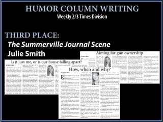 HUMOR COLUMN WRITING
                                                                                                                                 Weekly 2/3 Times Division


THIRD PLACE:
 The Summerville Journal Scene
 Julie Smith              Aiming for gun ownership
                                                                                                                                                                                            BY JULIE R. SMITH                       look what hap-
                                                                                                                                                                                                                                    pened.”       Guns
                                                                                                                                                                                                                                                                          it. I’d like something small enough
                                                                                                                                                                                                                                                                          to be concealed in a purse or tucked
                                                                                                                                                                                                                                                                                                                   My ex-husband had a ginormous
                                                                                                                                                                                                                                                                                                                 .44 caliber Smith & Wesson in a
                                                                                                                                                                                                                                                                                                                                                        shrieked and threw the gun in the
                                                                                                                                                                                                                                                                                                                                                        air. T-Bob froze with an egg half-


                                                        S
                                                                                                                                                                                                    o, a woman in Texas tries to don’t scare me,                          in the glove compartment. I hate       carved display case. The barrel was    cracked in his hand.
                                                                                                                                                                                                    shoot a skunk but hits her hus- but they scare                        driving long distances with nothing    at least a foot long. I could barely     “Son! I thought you were a cat

            Is it just me, or is our house falling apart?                                                                                                                                           band instead.                   Widdle. Not guns
                                                                                                                                                                                              The skunk was eating food left out in general, just
                                                                                                                                                                                            for the family cats, and last week the any gun in my
                                                                                                                                                                                                                                                                          but my little pink Mace canister on
                                                                                                                                                                                                                                                                          my key ring.
                                                                                                                                                                                                                                                                            But no, Widdle will not allow. He
                                                                                                                                                                                                                                                                                                                 lift it with both hands, and never
                                                                                                                                                                                                                                                                                                                 learned to fire it. (Which, down the
                                                                                                                                                                                                                                                                                                                 line, he was thankful for.)
                                                                                                                                                                                                                                                                                                                                                        burglar!” she gasped.
                                                                                                                                                                                                                                                                                                                                                          “Of course,” T-Bob said. “Because
                                                                                                                                                                                                                                                                                                                                                        so many cat burglars break in and
BY JULIE R. SMITH                          grabbed first. (One night I ate an        bedrooms and my                         thing in the hall as I yanked the door     He looked at the wall, which now up. She fetched her hands.
                                                                                                                                                                                            woman was fed                                                                 says I’m too jittery to trust with a     After my father died, Mother
                                                                                                                                                                                            trusty .45 caliber from her purse         That’s right. My                    gun. The truth is, we both know he’s   bought a .38 Special and kept it in    cook breakfast, right?”
                                           onion slathered in jam.)                  bathroom       also                     open.                                    sported several cracks. He pressed
                                                                                                                                                                                                                                                                                                                                                          Back to the skunk in Texas. He
  You know how once you start one            Anyway, after the kitchen was fin-      open off the cen-                         Then I careened wildly across the his fingers into some (this spots andremember), went out name is Julie and
                                                                                                                                                                                                   is Texas,                                                              afraid I’ll shoot him on a whim. I     her bedside drawer. She almost shot


                                                                                                                                                              How, when and why?
                                                                                                                                                                                            soft
home improvement project, the              ished, we were thrilled with the new      ter hall. The hall                      hardwood hall floor and slammed said, “Hmmmmm-mmmmmm. and fired off a round. my husband won’t let me own a can’t imagine why he thinks that
                                                                                                                                                                                            to the porch
                                                                                                                                                                                                            “
                                                                                                                                                                                                                                                                                                                 my beloved brother T-Bob once. He      wasn’t hit, but he died laughing. No,
whole concept snowballs and pretty         floor, paint, appliances, etc. Not        itself contains a                                                                                      Which ricocheted wildly, went gun.
                                                                                                                             into Widdle, who was upright and (English translation: “This wall is                                                                         when I’ve never raised a hand to       woke up in his apartment, wanted       he actually returned while investiga-
                                                                                                                                                                                            through a door to the house and           Oh, we have guns all over the another human being in my life, but          breakfast and decided it would be      tors were still there, and started
soon you’re cooking on a camp stove        thrilled enough to add a new bath-        massive antique                         perfectly healthy. (Although rightful-
                                                                                                                                                                      tore up.”) Then he struck hubby in the gut.
                                                                                                                                                                                            stepped back,                           house—hunting rifles and a shotgun there you are. And, in his smooth-        easier and cheaper to drive to         noshing on the cat food again. They
in the snow while drunken strangers        room or install a fireplace, but satis-   breakfront from a                       ly annoyed at getting screamed at,
                                                                                                                                            BY JULIE R. SMITH                                 • Why has Elton John,                              • Does anyone miss “Cheers,” “St.
                                                                                                                                                                                                                                    or two. These do me absolutely no talking way, he turns it around on         Mother’s house, let himself in and
add a second story to your house?          fied. Life got back to normal, or as      defunct shoe store                      slammed into and soaked simultane- squinted and said, “You knowworth a The husband was good because if I comeand “Picket Fences” as much
                                                                                                                                                                                                        what
                                                                                                                                                                                              The good news:
                                                                                                                                                                                           who is to a hospital, and he’s fine.
                                                                                                                                                                                                                  bazil-                       Elsewhere” home alone me.                                                                                chased him away.
                                                                                                                                                                                            airlifted                                                                                                            rattle some pots and pans. He was
  Yeah. Life’s funny that way.             normal as life gets with a husband        in Walterboro, a                        ously. Turns out he wasn’t shouting, this I try, for the lion bucks, never had
                                                                                                                                                                           means?”                                                                                                                                                                        Gun or no gun, you can’t keep a


                                                                                                                                          R
                                                                                                                                                     andom thoughts as                      Treated and released.                   and a bad as I jumps out of the clos-
                                                                                                                                                                                                                                               guy do?                      “Honey, 30 minutes after you take    happily frying eggs at 5 a.m. when
  There is no drunken stranger in our      named Widdle.                             Victorian chair                                                                    “No,” I snapped, still damp and
                                                                                                                             “I’m dead,” he was shouting, “Calm to figure out how his teeth fixed? (I actu-                                                                                                                                             good skunk down.
                                                                                                                                                     umpteenth time,                          The bad news: This puts me that et, what am•I Whento do?AARP magazine become you’d shoot any-
                                                                                                                                                                                                                                                    going did Ask him your sleeping pills                        she crept into the dining room and
story, because my wise husband,              But, as most adults have learned,       and a huge, framed black-and-white      down!”)                                  sulky.
                                                                                                                                                     Pinterest works:                      ally admire this—he’s owning a to hold that thought while I run get thing—you read know what you’re
                                                                                                                                                                                            much further from ever                             the coolest, most informative thing I don’t                       drew down on him.
Widdle Baby, hires only people he          normal never lasts. One night a few       portrait of me, Widdle and our            The crash-thud-bang happened             “It means we need to tear out this the teeth                the rifle? Fail.                                                                                                     Julie R. Smith, who might start
                                                                                                                                              • Why does a paper cut hurt worse than happy with
                                                                                                                                                                                            gun.                                                                          doing,” he says. (I know exactly
                                                                                                                                                                                                                                               all month? Seriously, it rocks.                                     When she saw it was her second-
knows. So we had fine Christian            weeks later, I was soaking in the tub-    beloved Nicky. The frame is made of     when the heavy family portrait fell wall and put in a new wall.read that story and said,
                                                                                                                                                                                              Widdle We                               What I want is a permitted gun of what I’m doing, but that’s another       born son, she did what any sensi-      carrying a skunk, can be reached at
                                                                                                                                            a broken leg?                                  God gave him. Too bad
workmen and didn’t have to hide the        -idly wondering why all the toes on       massive, five-inch gilt molding.        off the wall, because said wall sud- need….” he paused “See? She aimed at a skunk, but my own, and Why doinwomen use their hair after a
                                                                                                                                                                                              dramatically.
                                                                                                                                                                                                                                                 • lessons how to cut
                                                                                                                                                                                                                                                                          column.)                               ble woman would do. She                widdleswife@aol.com.
liquor. Well, Widdle actually had to       my left foot are crooked--when there        Now, when I heard that ungodly                         • How many different ways can you you can’t say the same
                                                                                                                             denly bulged outward. The portrait “More renovations.”                                                            breakup? Wouldn’t it be more satisfying
hide it from me halfway through the        came an almighty CRASH! THUD!             noise, my first thought was: Widdle’s   slammed into a freestanding book- into went straight for the wine. dead badger on
                                                                                                                                            make a cupcake? I bit
                                                                                                                                                                        I
                                                                                                                                                                          a stuffed cup- for that                                              to go to his house and whack his hair off
kitchen redo, which was supposed to        BANG! from the center hall.               had a heart attack and pulled the       case, did a somersault weekhit thehad frosting in my his head.)
                                                                                                                                            cake last and and                                                                                  in chunks?
                                                                                                                                                                        To be continued…. • Why can’t I tpye for tow days after I
take three days (insert bitter laughter)     First, the facts: Our old house is a    breakfront over on himself. I am now    floor. The wall wasfor an hour.
                                                                                                                                            nose wrecked, several                                                                                • What happens to expired beer?
and stretched into 10, with no wash-       hodgepodge of added rooms and odd         the Widow Widdle.                       glass items on • If bookcasereality shows on TV were cut my naisl?
                                                                                                                                              the all the explod-                                                                                • Why do drivers think tailgating so
er and dryer and the fridge wedged         nooks. To get to the center hall, one       Screaming, I leaped out of the tub,   ed, and I wascancelled, would the worldJulie R. Smith, who After never breakfast (the most impor- closely you can’t see their headlights is a
                                                                                                                                             a sniveling hot mess.         stop?              • may I eat
into the guest room. Since the door        walks through the dining room, or         careened wildly across the bathroom                      • gibbering and hear hang another picture on another
                                                                                                                               After I finishedWhen I don’t turn- from my relatives tant meal!) why am I starving the rest of
                                                                                                                                                                                                                                               good way to make you speed up? It just
would only open four inches, dinner        takes a hard right from the kitchen       floor and slammed into the closed       ing aimlessly in circles, Widdle wall, iscan be reached day? wid- like a gateway meal that
                                                                                                                                            for two months, I assume all well, aka         the at It’s
was whatever our groping hands             through a guest room. Two other           door. I heard Widdle shout some-        began to inspect the damage.             dleswife@aol.com.
                                                                                                                                                                                                                                               makes me drop into a lower gear and
                                                                                                                                            “No news is good news.” But when I see makes me ravenous for bigger meals.
                                                                                                                                                                                                                                            enjoy the scenery. Hey, there’s a hog with
                                                                                                                                          a familiar number on caller ID, I panic            • Why are my hearing and vision going
                                                                                                                                                                                           to hell at the same time? You’d think it         a spot shaped like Woody Harrelson!
                                                                                                                                          and assume they’re dead. Wouldn’t it
                                                                                                                                                                                           would be one or the other, but after 50,           • How can food trucks be a faster alter-
                                                                                                                                          make more sense to assume death when I
                                                                                                                                                                                           let’s face it—you’re gonna be groping            native to restaurants when their lines go
                                                                                                                                          don’t hear from them?
                                                                                                                                                                                           through life yelling “Huh?”                      around the block?
                                                                                                                                            • How come nobody has ever bottled
                                                                                                                                          puppy breath? Nothing smells better,               • Why is day-old turkey dryer than               • Why are gray hairs the consistency of
                                                                                                                                          except cupcakes.                                 sandpaper? It was soft and juicy just the        barbed wire? They poke up from my head
                                                                                                                                            • Why would anyone want to own a               day before. What happens in the fridge           like tiny little mattress springs.
                                                                                                                                          three-pound dog? If you trip over a Lab,         overnight?                                         • Why does pudding have the consisten-
                                                                                                                                          he wags his tail. If you trip over an              • I love cooking shows, so why have I          cy of phlegm?
                                                                                                                                          embryo with fur, congratulations--you            never made a single recipe from one?               • Do people really believe you can get
                                                                                                                                          just bought yourself a $1,500 vet bill to        (Speaking of cooking shows, I miss The           an authentic three-course Italian dinner
                                                                                                                                          set its tiny little legs.                        Galloping Gourmet with Graham Kerr.              for $12.95? If so, I have an olive tree
                                                                                                                                            • When you lose 10 pounds, where does          He was hilarious, probably because he            orchard for sale. In Ladson.
                                                                                                                                          it go? Does it just float around trying to       drank a bottle of wine during every
                                                                                                                                          find its way back home?                          episode.)                                          Julie R. Smith, who will be wondering
                                                                                                                                            • Does Paula Deen still think butter is a        • When did Woody Harrelson get so              ‘til the day she dies, can be reached at
                                                                                                                                          beverage?                                        freaking weird?                                  widdleswife@aol.com.
 