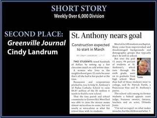SHORT STORY
               Weekly Over 6,000 Division


SECOND PLACE:
 Greenville Journal     Construction expected                       Most of its 100 students are Baptist.
                                                                  Many come from impoverished and
                          to start in March
 Cindy Landrum               BY CINDY LANDRUM | STAFF
                                                                  disadvantaged backgrounds and
                                                                  demographic groups that typically
                                                                  don’t do well in school.
                                                                    But over the past
                          TWO STUDENTS raised hundreds            15 years, 94 percent
                        of dollars by setting up a hot            of students at St.
                        chocolate stand on cold winter days.      Anthony’s,       which
                          A woman who lives in the                runs through the
                        neighborhood gave 35 cents because        sixth grade, went
                        that’s all she had in her pocket at the   on to graduate from Tuttle
                        time.                                     high school. More
                          Businesses      and     corporations    than half of those students went to
                        pitched in, too, to help St. Anthony’s    college, said Fr. Patrick Tuttle, a
                        of Padua Catholic School to raise         Franciscan friar and St. Anthony’s
                        $4.67 million of the $5 million it        pastor.
                        needs to build a new school.                The school calls among its former
                          That the tiny parish and school         students a federal appeals court
                        community in Greenville’s West End        judge, business owners, lawyers,
                        was able to raise the money seems         teachers and an actor, Orlando
                        almost miraculous to some, but not        Jones.
                        nearly as miraculous as what the            “I’m not an expert on what makes
                        school does with its students.            miracles, but the children and what
 