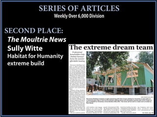 SERIES OF ARTICLES
                Weekly Over 6,000 Division

SECOND PLACE:
 The Moultrie News
 Sully Witte       The extreme dream team
                           Professional
                        homebuilders help
Habitat for Humanity     Habitat hammer
                        home the need for
                        affordable housing
extreme build            Structures Building Com-
                       pany is again partnering
                       with East Cooper Habitat
                       for Humanity to raise walls
                       on a home and give hope to
                       low-income families seeking
                       decent and affordable hous-
                       ing east of the Cooper as part
                       of Habitat for Humanity’s
                       Home Builders Blitz 2012.
                         During this year’s event,
                       the nationwide project seeks
                       to build and renovate more
                       than 200 homes, thanks to
                       the skilled labor provided
                       by local professional home-
                       builders and construction
                       firms.
                         Habitat’s Home Builders
                       Blitz is a partnership between
                       Habitat affiliates and the
                       building community to build
                       and renovate homes across
                       the United States. Builders                                                                                                             STAFF PHOTOS BY SULLY WITTE
                       and Habitat affiliates work       Structures Building Company is again partnering with East Cooper Habitat for Humanity to raise walls on
                       closely to organize all aspects   a home and give hope to low-income families seeking decent and affordable housing east of the Cooper as
                       of building, including secur-     part of Habitat for Humanity’s Home Builders Blitz 2012. This home will be built in a week and is located on
                       ing subcontractors and sup-       Kent Street.
                       pliers, fundraising and seek-
                       ing donations of materials.
                       Builders participating in the     with builders and engage       manity International CEO.        thank the builders for their ing Company and owner
                       program this year will work       them in our work to help       “By sharing their talents and    commitment and dedication S t e v e K e n d r i c k g a t h -
                       with more than 100 Habitat        families in need of afford-    skills with us, we are able to   to making Home Builders ered subcontractors and
                       affiliates.                       able housing,” said Jonathan   increase our capacity to help    Blitz 2012 a success.”
                         “We are excited to partner      Reckford, Habitat for Hu-      transform communities. We          Locally, Structures Build-        See Habitat, page 12A
 