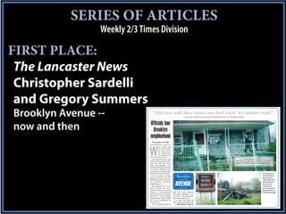 SERIES OF ARTICLES
                 Weekly 2/3 Times Division

FIRST PLACE:
 The Lancaster News
 Christopher Sardelli
 and Gregory Summers
Brooklyn Avenue --                “Until you walk these streets you don’t know. It’s another world.”
                                                                              – Lancaster County Councilwoman Charlene McGriff, on Brooklyn Avenue



                               Officials tour
now and then                     Brooklyn
                               neigbhorhood
                                 Christopher Sardelli
                               csardelli@thelancasternews.com




                               W
                                           ith a quick right
                                           turn off Lancast-
                                           er’s Main Street,
                                           the small white
                                           car suddenly en-
                               tered a different world.
                                  Leaving behind the clean                                                                                  photos by CHRIS SARDELLI/csardelli@thelancasternews.com

                               streets and tidy, brick build-                                                                           This house on Loft Lane, covered in vines and
                               ings that dot the town’s                                                                                 weeds, is for sale by owners at a bargain price.
                               main thoroughfare, the
                               landscape abruptly changes
                               to broken sidewalks, over-
                               grown yards, scattered trash
                               and abandoned buildings.                                                                                                                             The remains of
                                  The car passes a large,
                               gleaming brown sign her-             Brooklyn                                                                                                        this 15th Street
                                                                                                                                                                                    home remain
                               alding the group’s arrival at         – now & then –                                                                                                 untouched years


                                                                   AVENUE
                               the Historic Brooklyn                                                                                                                                after it burned
                               Neighborhood.                                                                                                                                        in a fire. The
                                  But judging by the reac-                                                                                                                          white house
                                                                        part 1 of 2
                               tion from the car’s occu-                                                                                                                            across the street
                               pants, including Lancaster                                                                                                                           burned down on
                               County       Councilwomen        sign that says Historic                                                                                             Wednesday night.
                               Kathy Sistare and Charlene       Downtown Brooklyn,” Sis-
                               McGriff, as well as County       tare said. “Historic Brook-
                               Administrator Steve Willis,      lyn. Yeah, what a joke.”
                               the area is considered far         “It’s only one block off
                               from historic.                   Main Street and it looks like
                                  “We’ve got this gorgeous        See BROOKLYN | Page 7A
 