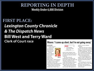 REPORTING IN DEPTH
                 Weekly Under 6,000 Division


FIRST PLACE:
 Lexington County Chronicle
 & The Dispatch News
 Bill West and Terry Ward
Clerk of Court race           Moore: ‘I came up short, but I’m not going away’
                              BY BILL WEST
                              ChronicleBill@Yahoo.Com                INSIDE              _|        qualify to run as a Petition
                                                                                                   candidate.
                                  “I knew from                           Tommy Windsor                What does the future hold for
                              the beginning                              doesn’t ﬁle for Clerk     Moore? “I do not plan on leaving
                              this would be a                            of Court, A3              Lexington County or turning in
                              rough journey.”                                                      my GOP membership.” She said
                                 Suzanne                        interact with Lexington voters     she is committed to becoming
                              Moore reﬂected                    who had no idea who she was or more active and will continue to
                              on her battle to                  in many cases what the Clerk of    follow county government.
                              unseat her                        Court did.                            “Our local politicians have a
                              former boss,              Moore      The sister-in-law of            chance to make a difference or
                              Clerk of Court                    Congressman Joe Wilson said        continue down that self-serving
                              Beth Carrigg. “7,800 signatures   most of the people she talked with path that started this political
                              (to allow me run as a Petition    “thought we had been done          season.”
                              Candidate) meant 7,800            wrong. Most blamed a Lexington        In concluding her statement,
                              conversations explaining what the senator and most folks were        Moore said, “My bet is that voters
                              petition process was all about.”  angry about the entire situation.” will send a clear message in
                                 Moore told the Chronicle the      Moore told the Chronicle she    November. Too bad the choices
                              Petition Drive “forced” her to    came up short 900 signatures to    will be limited.”
 