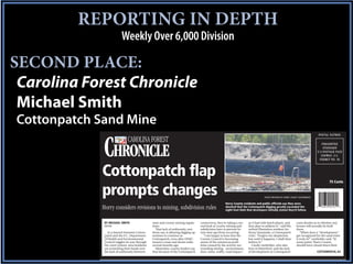 REPORTING IN DEPTH
                          Weekly Over 6,000 Division

SECOND PLACE:
 Carolina Forest Chronicle
 Michael Smith
Cottonpatch Sand Mine

             CHRONICLE
                                                                                                                                                                                    POST AL PAT RON
                              CAROLINA FOREST                                                                                                                                         PRESORTED
                                                                                                                                                                                       STANDARD
                                                                                                                                                                                   U.S.POSTAGE PAID
                                                                                                                                                                                     CONWAY, S.C.
                                                                                                                                                                                    PERMIT NO. 44



            Cottonpatch flap                                                                                                                                                                75 Cents


            prompts changes                                                                                                            PHOTO PROVIDED BY HORRY COUNTY GOVERNMENT

                                                                                                         Horry County residents and public officials say they were
            Horry considers revisions to mining, subdivision rules                                       shocked that the Cottonpatch digging greatly exceeded the
                                                                                                         eight-foot limit that developers initially stated they’d follow.



             BY MICHAEL SMITH                   state and county mining regula-      controversy, they’re taking a sec-    as it had with batch plants, and        casts doubts as to whether any
             EDITOR                             tions.                               ond look at county mining and         they plan to address it,” said Wa-      homes will actually be built
                                                   That lack of uniformity, resi-    subdivision laws to prevent fu-       terford Plantation resident An-         there.
               As a lawsuit between Cotton-     dents say, is allowing digging op-   ture dust ups from occurring.         thony Quaranda, a Cottonpatch              “When does a "development"
             patch and the S.C. Department      erations to continue at                “I am happy to hear that the        critic. “Forgive my skepticism,         get recognized for the sand mine
             of Health and Environmental        Cottonpatch, even after DHEC         County Council is becoming            but until it happens, I shall then      it truly is?” vanSickler said. “At
             Control wiggles its way through    issued a cease and desist order      aware of the numerous prob-           believe it.”                            some point, Horry County
             the court system, area residents   several months ago.                  lems caused by the activity sur-         Carole vanSickler, who also          should have closed down their
             are scratching their heads over       Meantime, county leaders say      rounding mining - environment,        lives in Waterford, said the lack
             the lack of uniformity between     that because of the Cottonpatch      dust, noise, traffic, road impact -   of development at Cottonpatch                           COTTONPATCH, A3
 