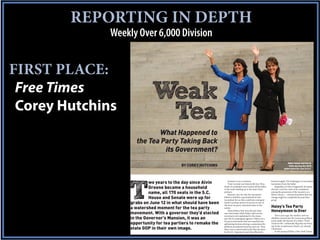 REPORTING IN DEPTH
              Weekly Over 6,000 Division


FIRST PLACE:
 Free Times
 Corey Hutchins
                             Weak
                              Tea
                            What Happened to
                     the Tea Party Taking Back
                              its Government?
                                                                                                                                 Nikki Haley and Sarah
                                           BY COREY HUTCHINS                                                                      Palin during the 2010
                                                                                                                              gubernatorial race in S.C.
                                                                                                                                   Photo by Sean Rayford




                            wo years to the day since Alvin


                  T
                                                                    Instead, it was a washout.                   booted roughly 250 challengers to incumbent

                            Greene became a household
                                                                    Voter turnout was historically low. Hun-     lawmakers from the ballot.
                                                                dreds of candidates were kicked off the ballot       Regardless of why it happened, the latest

                            name, all 170 seats in the S.C.
                                                                in the weeks leading up to the state’s June      election cycle has come to be considered
                                                                primary.                                         among the grassroots of the tea party as a

                            House and Senate were up for
                                                                    Reasons vary for why the movement            blown chance — and proof positive that real
                                                                failed to mobilize a groundswell of anti-        change might be completely beyond their

                   grabs on June 12 in what should have been
                                                                incumbent fervor that could have reshaped        grasp.

                                                                                                                 Haley’s Tea Party
                                                                South Carolina’s power structure in one of

                   a watershed moment for the tea party
                                                                the most tea party-saturated states in the

                                                                                                                 Honeymoon is Over
                                                                nation.

                   movement. With a governor they’d elected
                                                                    Many believe that once elected, their
                                                                one-time leader Nikki Haley sold out the

                   in the Governor’s Mansion, it was an
                                                                movement and capitulated to the status              Three years ago, the modern anti-tax
                                                                                                                 rebellion roared onto the American political

                   opportunity for tea partiers to remake the
                                                                quo she’d campaigned against. Others see a
                                                                tea party movement that was smashed into         scene under the banner of a yellow “Don’t
                                                                                                                 Tread on Me” rattlesnake flag that was born

                   state GOP in their own image.
                                                                splintering factions during a contentious Re-
                                                                publican presidential primary process. Then      out of the revolutionary history of colonial
                                                                there was a controversial early May decision     Charleston.
                                                                by the S.C. Supreme Court that effectively          In the spring of 2010, a New York Times/
 