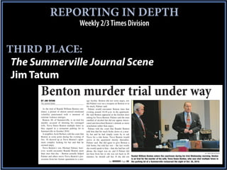 CYAN-AOOO REPORTING IN DEPTH
                     MAGENTA-OAOO     YELLOW -OOAO BLACK      2/6/01




                                                  Weekly 2/3 Times Division


THIRD PLACE:
 The Summerville Journal Scene
 Jim Tatum
       Benton murder trial under way
       BY JIM TATUM                                       age facility. Benton did not seem angry, nor
       The Journal Scene                                  did Palmer ever see a weapon on Benton or in
                                                          his truck, Palmer said.
         As the trial of Randal William Benton con-         Palmer would encounter Benton later that
       tinues, a picture of almost surreal emotional      evening around 10:30 p.m. in the apartment.
       volatility punctuated with a moment of             He said Benton appeared at the kitchen door
       extreme violence emerges.                          asking for Treva Benton. Palmer said the man
         Benton, 48, of Summerville, is on trial for      smelled of alcohol but did not appear intoxi-
       murder, accused of shooting his estranged          cated and described Benton’s attitude as more
       wife, Treva Dawn Benton multiple times as          nonchalant rather than angry.
       they argued in a restaurant parking lot in           Palmer told the court that Randal Benton
       Summerville in October 2010.                       told him that his truck broke down at a near-
         A neighbor, Scott Herbert, told the court that   by bar and he had simply come by to ask
       Benton at some point during the evening of         Treva for a ride home. Treva Benton would
       Oct. 30 showed up at Treva Benton’s apart-         arrive at the apartment shortly thereafter,
       ment complex looking for her and that he           Palmer said. She did agree to give Benton a
       seemed angry.                                      ride home, but told her son – the last words
         Treva Benton’s son, Michael Palmer, how-         she would speak to him – that she had her cell
       ever, would encounter Randal Benton more           phone, the ringer was on, and if Palmer did
       than once that day – Benton actually helped        not hear from her or she was not back in 20                                                                              Jim Tatum/Journal Scene
       Palmer and others move Treva Benton’s pos-         minutes, he should call her. If she did not Randal William Benton enters the courtroom during his trial Wednesday morning. Benton
       sessions from her former apartment to a stor-                                                     is on trial for the murder of his wife, Treva Dawn Benton, who was shot multiple times in
                                                                                  See MURDER Page 8A the parking lot of a Summerville restaurant the night of Oct. 30, 2010.
 