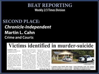 BEAT REPORTING
                                                                     Weekly 2/3 Times Division


SECOND PLACE:
 Chronicle-Independent
 Martin L. Cahn
Crime and Courts

    Victims identified in murder-suicide
  By MARTIN L. CAHN                     Kershaw County Sheriff Jim         it was too late.”
  C-I (Camden, S.C.) associate editor   Matthews said the victims             Matthews said the Stones
  camden@ci-camden.com                  were found shot to death in        had been separated since
                                        Nancy Stone’s home.                2003. He said he was unsure
    A note and a 911 call led             “At this time, it appears that   how Reginald Stone’s sister
  to the grisly discovery of an         this was a murder-suicide,”        received the letter or note, but
  apparent murder-suicide in            Matthews said. “Our informa-       that it stated he planned to
  Camden at a home on Wateree           tion is that the male victim is    kill Nancy Stone, kill himself
  Boulevard Wednesday after-            the estranged husband of the       and then detailed how their
  noon. Kershaw County Coro-            female victim. He apparently       bodies were to be handled.
  ner Johnny Fellers positively         sent or somehow delivered             Matthews said deputies got
  identiﬁed the victims as Nan-         a letter to his sister stating     the call to respond to the home
  cy Patricia Stone, 47, and her        that he was going to kill his      just before 1 p.m. Wednesday.                                                                         C-I photo by Martin L. Cahn
  estranged husband, Reginald           estranged wife and then him-          “We were really backed up,
  E. Stone, 44.                         self. The sister called 911 and    but a school resource ofﬁcer       A Kershaw County Sheriff’s Office deputy       suicide Wednesday. Inside, other deputies,
    In a statement released to          we responded. Unfortunately,                                          stands at his patrol car in front of a home    investigators and Kershaw County Coroner’s
  the press Wednesday night,                                                     See Murder, Page A5          where two people died in an apparent murder-   Office officials investigated the scene.
 