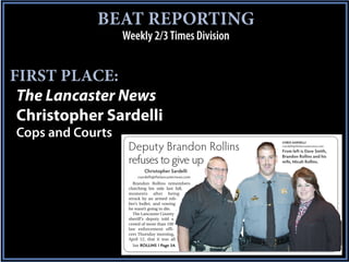 BEAT REPORTING
                  Weekly 2/3 Times Division


FIRST PLACE:
 The Lancaster News
 Christopher Sardelli
Cops and Courts                                         CHRIS SARDELLI

                   Deputy Brandon Rollins               csardelli@thelancasternews.com
                                                        From left is Dave Smith,
                                                        Brandon Rollins and his
                   refuses to give up                   wife, Micah Rollins.

                          Christopher Sardelli
                       csardelli@thelancasternews.com
                     Brandon Rollins remembers
                   clutching his side last fall,
                   moments after being
                   struck by an armed rob-
                   ber’s bullet, and vowing
                   he wasn’t going to die.
                     The Lancaster County
                   sheriff’s deputy told a
                   crowd of more than 100
                   law enforcement offi-
                   cers Thursday morning,
                   April 12, that it was all
                     See ROLLINS | Page 3A
 