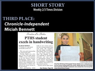 SHORT STORY
                                           Weekly 2/3 Times Division

THIRD PLACE:
 Chronicle-Independent
 Miciah Bennett
                        Trenton Lee Stokes
          PTHS student
       excels in handwriting
       By MICIAH BENNETT                     holds its own contest and en-
       C-I (Camden, S.C.) staff reporter     ters the winning student from
       education@ci-camden.com               each grade. The handwrit-
                                             ing was judged according to
          Who says good penmanship           Zaner-Bloser Keys to Legibil-
       is a thing of the past?               ity: size, shape, spacing and
          Trenton Stokes, 9, a stu-          slant. The company awards
       dent at Pine Tree Hill School         over $100,000 in educational
       (PTHS), is one of 16 winners          materials and cash prizes
       in the 21st Annual National           to participating schools and
       Handwriting Contest. More             award winners. Zaner-Bloser
       than 300,000 students partici-        is a subsidiary of Highlights
       pated in the competition and                                                                                          C-I photo by Miciah Bennett
                                             for Children whose focus is on
       approximately 3 million have          educational services.            Pine Tree Hill School third-grader Trenton Stokes won a national award
       entered the contest during its          Trenton said he didn’t know    for his cursive writing earlier this month. Stokes was one of 16 chosen
       21-year history.                                                       from more than 300,000 contestants who entered the 21st Annual Na-
          Each participating school                See Stokes, Page A8        tional Handwriting Contest.
 