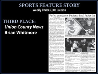 SPORTS FEATURE STORY
             Weekly Under 6,000 Division
                          Perfect attendance: Puckett a loyal Jacket fan
                                        By BRIAN WHITMORE
                             The Union County High Yellow Jackets have
                          their share of fans. Some are fair weather fans.



THIRD PLACE:
                          Many are loyal. And then there is Roy Puckett,
                          who leaves loyalty in the rearview mirror.
                             Puckett, 65, has not missed a Yellow Jackets
                          home football game in 50 years and he’s only
                          missed about five road games in that span. He was
                          recognized by the school’s booster club and pre-
                          sented a Jacket hoodie at the final regular season



 Union County News
                          home game against Chester on Oct. 26.
                             “That’s the first time my name has been called
                          over the loudspeaker,” said Puckett, who often
                          jokes that Union County Stadium should be
                          renamed Puckett Field.
                             “We felt like a man that’s been with us 50 years
                          deserves special recognition,” said Roger Bailey,



 Brian Whitmore
                          who presented the gift. “I really don’t know that
                          we have a more loyal fan that Uncle Roy Puckett.”
                             How loyal? Once the old Chevy pickup truck
                          that Puckett drove to the games let him down on a
                          trip to a championship contest. He left the truck on
                          the side of the road, attended the game and went
                          back to retrieve his vehicle the next day.            Roy Puckett hasn’t missed a Yellow Jacket home football game in 50 years and he’s only missed a few away
                             Nothing has deterred Puckett from his Friday games. He was recognized at the Chester game and given a gift. Also pictured are Will Hickson, Roger Bailey
                          night ritual each fall. Not even a bout with seizures and Jerry Williams.
                          a few years back.
                             “The Lord has blessed me,” he said. “I’ve never
                          been sick other than a cold. The seizures came
                          before football season. I got better when football
                          season came around.”
                             Puckett sits with a large group of Jacket fans in
                          front of the press box on the 50-yard line. His
                          smaller group within the crowd includes his son,
                          Richard, Randy Mitchum and Billy Knox. If
                          you’ve never met them, you’ve certainly heard
                          them.
                             “D!, D!, D!, D!, D!,” they shout for defense.
                             “Come on out from down there!” Puckett booms
                          on kickoff returns, followed by “40 or more. Their
                          40, not your 40.”
                             Knox repeats every word. The group waves a
                          Jacket flag older than the players and stands up
                          during the entire game, only taking a seat at half-
                          time.
                             “We don’t need cow bells, we’re loud enough,” watching games before that. As a child, he’d stand           “I have five grandchildren — one ball player and
                          Puckett said.                                         outside the fence and watch games.                   four cheerleaders,” he said.
                             Distraction? No. Actually, more times than not,      “It cost to go to a game,” he said. “There was a      Puckett’s wife, Pam, goes to see her grandchild,
                          the Jackets seem to get motivated. It’s almost like hole under the fence and we could get into the fair- but doesn’t accompany her husband on Friday
                          Puckett and his group are the spark that ignites a ground, but we couldn’t get into the stadium. I’d nights. Like coaches’ wives, she becomes a foot-
                          fire of crowd participation and the team feeds off stand up against the fence and watch them when I ball widow during much of the fall. She supports
                          that energy.                                          was 10 years old.”                                   her husband, who figures if he has set a record he
                             At road games, Puckett is usually the first Jacket   On the outside looking in, Puckett also remem- might as well make it stick.
                          fan to arrive and is saving seats on the 50-yard      bers watching Sims High play before integration.        “I’m scared to miss one now,” he said.
                          line. On the road or at home, he never has to pay He also recalls playing football in the Long “Somebody might break my record. I’ll be at every
                          to see a game. As a senior citizen, he gets free      Twelve neighborhood.                                 game, only if I’m living.”
                          admission to home games and his friends, Bill and       “We’d choose up and play at school,” he said.         When the day comes that Puckett can‘t attend,
                          Mickey Wingo, let him have their road tickets.        “Back then on the mill hill, there was no violence. the record will stay in the family. Richard hasn’t
                             “They’ll leave a message, ‘We’ve got two tick-     Kids had fun.”                                       missed a game in 42 years. And Chase got the old
                          ets for the No. 1 Jacket fan,’” Puckett said.           Even though Puckett is the Jackets’ biggest fan, Chevy truck and is looking to fix it up for more
                             Another chant used at away games involves the he never graduated high school.                           road trips.
                          post game meal.                                         “I left school and went to work at Smith Lumber       “I told everybody that old truck had OnStar
                             “We shout, ‘Which Waffle House we going to?”       Company,” he said. “I worked there for 42 years when it was football season, I punched in the away
                          Puckett said.                                         and I still do carpentry work.”                      games and it took me,” said Puckett.
                             Anyone at the game or in the game probably           His son, Richard, and daughter, Tammy, are            After his seizures, Puckett can’t remember many
                          understands Puckett’s obsession, but you have to Union High graduates. Richard played for the of the names of Jacket greats or big moments in
                          take a look back in time to see the roots of his loy- Jackets and, of course, his dad was there for every school history, but he’ll always remember good
                          alty to the Jackets.                                  game. Richard’s son, Chase, plays center on the times spent with friends and family.
                             The streak started in 1962, but Puckett was UCHS junior varsity team and granddad also had                 “It’s the fellowship and family, that’s what I love
                                                                                perfect attendance on Thursdays this year.           about football,” he said.
 