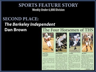 SPORTS FEATURE STORY
              Weekly Under 6,000 Division

SECOND PLACE:
 The Berkeley Independent
 Dan Brown          The Four Horsemen of THS



                            Jennifer Easler/Special to The Independent         Jennifer Easler/Special to The Independent           Jennifer Easler/Special to The Independent        Dominic McKelvey/Special to The Independent
                      Daquan Lucas                                       Diquan Richardson                                    Lee Mayes                                           Mike Wilson
                      BY DAN BROWN                                       Famine, Pestilence, Destruction                    where touchdowns go to die.                          vocabulary, but instead a quiet
                      The Independent                                    and Death. These though, are only                   Andrews,      Cross,     Murray,                    confidence looms over the heads
                                                                         aliases. Their real names are                      Berkeley and Hanahan all tried,                      of opposing running backs like
                        Author’s Note: Inspired by, and                  Wilson, Richardson, Lucas and                      but fell in vain. In the playoffs                    the icy grip of Dread.
                      with apologies to Grantland Rice                   Mayes. They form the crest of the                  Kingstree, Loris, Hanahan and                          They fly across the gridiron bat-
                      and his epic “The Four Horsemen                    Timberland Wolves defensive                        now Dillon must lower their                          tlefield with reckless abandon,
                      of Notre Dame,” and also                           wave that swept over all who have                  heads and kneel at their feet in                     birds of prey administering pun-
                                                                                                                                                                                 ishing blows that warn, “Thou
                      inspired by Timberland beating                     dared to stand in their path.                      quiet defeat.
                                                                                                                                                                                 Shalt Not Pass.” Or run.
                      Dillon.                                              They are the Four Forces of                       These Four Horsemen lead the
                                                                                                                                                                                   Wilson, Richardson, Lucas and
                                                                         Nature – Thunder, Lightning,                       prowl of a juggernaut that is the                    Mayes… the utterance of their
                        Outlined against a blood-red                     Wind and Rain, rumbling over the                   Timberland Wolves defense. They                      names do not shake the rafters
                      autumn sky, the Four Horsemen                      lowland Carolina marsh, obliter-                   are the harbingers of an offense’s                   upon which the skies are held, but
                      rode again.                                        ating everything with clinical                     doom.
                        In stories told they are known as                indifference. They are that place                   Conceit is not a part of their                                 See HORSEMEN Page 2B
 