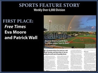 SPORTS FEATURE STORY
               Weekly Over 6,000 Division


FIRST PLACE:
 Free Times
 Eva Moore
 and Patrick Wall
                            Blowfish Down to Final At-Bats;
                            Is a Minor League Team On Deck?                                                                                                                      A post-storm rainbow appears as the Capital City
                                                                                                                                                                                    Stadium grounds crew readies the field for the
                            BY EVA MOORE AND PATRICK WALL                                                                                                                         Columbia Blowfish to resume their July 19 game
                                                                                                                                                                                   against the Thomasville Hi-Toms. The game was
                            PHOTOS BY PAUL COLLINS                                                                                                                                  delayed for roughly an hour due to heavy rains.


                                                                                                                                 In the meantime, college students mill        Benjamin is hell-bent on bringing to town?



                       I t’s 10 minutes before first pitch on a mid-
                         July Thursday, and thick drops of rain are
                       pelting the north end of Assembly Street.
                                                                                                                             about, downing two-dollar beers. Kids
                                                                                                                             squeal and bounce in the inflated play castle
                                                                                                                             and play the assorted mini-games in the
                                                                                                                             concourse, seemingly oblivious to the delay
                                                                                                                             on the field.
                                                                                                                                 It’s fitting that rain threatens to wash
                                                                                                                                                                               Making A Sale
                                                                                                                                                                                   Last year, the Atlanta-based development
                                                                                                                                                                               group Bright-Meyers approached city of-
                                                                                                                                                                               ficials about buying the Capital City Stadium.
                                                                                                                             out what could be one of the final games in       It was part of a plan by megaretailer Walmart
                           But Debbie, who answers the phone at          infield dirt is soaked; it’s gone from a bright     Capital City Stadium, a field notorious for       to expand its presence in the Columbia area.
                       the Columbia Blowfish box office, says the        tan to a deep, dark brown. Water’s started          flooding problems. Back in June, Columbia             City Councilman Brian Newman —
                       team’s baseball game against the Thomasville      pooling on the concrete steps of the lower-         City Council voted 6-1 to move forward with       whose district includes the stadium — later
                       Hi-Toms will go on as planned. There’ve           level seats and collecting in the dugouts.          selling the historic stadium to a developer       told Free Times that although he understood
                       been a few claps of thunder, she says, but the        As the rain intensifies, most of the            planning to build a Walmart-anchored              at the time that Bright-Meyers usually
                       ballpark is bone dry.                             fans scurry for cover — either under the            shopping center there. The Blowfish’s final       worked on behalf of Walmart, it wasn’t a
                           Still, the threat of a summer storm has       grandstand or to their cars. Those in the           regular-season game in the wood-bat sum-          sure thing Walmart was behind the deal. All
                       kept the fans away — only about 400 or so         grandstand aren’t totally safe; the corrugated      mer collegiate Coastal Plain League is Aug. 1.    he knew for certain was that the developer
                       show up. (By contrast, Saturday’s game, in        metal roof leaks, and strong winds whip rain        Unless the Blowfish make the playoffs — the       planned to build a retail development there.
                       near-perfect baseball weather, draws about        sideways into the seats. Creedence Clearwa-         team finished in second place in the first-       And Newman welcomed the investment in
                       2,000.) It’s raining steadily by the time Mi-     ter Revival’s “Have You Ever Seen the Rain?”        half standings, but currently sits first in the   Columbia.
                       chael Wilson leads off for the Blowfish in the    plays on the loudspeakers.                          second half — the team could be homeless              So did other city leaders. They wouldn’t
                       bottom of the first. It’s pouring by the time         Those who haven’t fled file into the con-       after Aug. 1.                                     make much off the sale, but the city stood
                       Josh Miller runs a 2-2 count against Thomas-      course. A ticket-taker by the front entrance            With a sale of the Capital City Stadium       to take in millions in tax revenue from the
                       ville pitcher Kyle Keller, and the umpire’s had   wonders aloud where everyone is going. His          property seemingly imminent, there are            businesses that would move in. Whereas
                       enough. He suspends the game.                     nametag reads “Jim”; he’s middle-aged and           questions: Where do the Blowfish go from          the stadium actually costs the city money to
                           The grounds crew races on the field with      heavy set, his bright red Blowfish T-shirt bulg-    here? And can Columbia land the profession-       maintain, the sale would put the property on
                       a large tarpaulin, but the damage is done: The    ing at the waistline. This’ll blow over, he says.   al minor league baseball team Mayor Steve         the tax rolls for the first time.
                                                                                                                                                                                   In October, Columbia City Council qui-
                       16      coverstory                                                                        free-times.com | twitter.com/freetimessc | facebook.com/freetimes | July 25-31, 2012
 