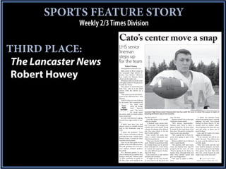 SPORTS FEATURE STORY
              Weekly 2/3 Times Division
                            Cato’s center move a snap
THIRD PLACE:                LHS senior
                            lineman
                            steps up
 The Lancaster News         for the team
                                    Robert Howey
                              rhowey@thelancasternews.com




 Robert Howey
                               With a hole to fill at center in
                            the Lancaster High School of-
                            fensive line, Bruins’ offensive
                            line coach Joe Watson knew
                            what was the right turn.
                               All Watson did was look to the
                            LHS right tackle for the player to
                            handle the duties.
                               That player is senior lineman
                            Josh Cato, who is in his third
                            season with the Bruins as a
                            starter.
                               “The move was for the better-
                            ment of the offensive line,” said
                            Watson.
                               “Josh fit what we were looking
                            for at center. He’s consistent in
                                             his play and
                                 Game        picks up things
                                 Night       well,” Watson
                              Spotlight      said. “We knew                                                                         AARON MORRISON/amorrison@thelancasternews.com
                                             he could make        Lancaster High School senior lineman Josh Cato has made the move to center this season in hopes of
                            the move. Josh is a hard worker       boosting the Bruins’ play in the trenches.
                            and a smart kid.”
                               So Cato, with Watson’s urging,     fine this season.”                   can,” he said.                          “I think my parents have
                                                                     Cato also wants to be equally        Watson noted Cato is the type     missed one game since I started
                            moved from right tackle to cen-
                                                                  solid as a leader.                   of player a team needs.              playing,” he said. “It’s a good
                            ter.
                                                                     “A football team needs lead-         “He’s always dependable,”         feeling to know they’re in the
                               It didn’t hurt that Cato had
                                                                  ers,” Cato said. “I’m trying to be   Watson said. “Josh is what a         stands and no matter what,
                            played center in middle school
                                                                  a leader and a role model. Being     player should be. He does what       they’re going to be there for you
                            and in his freshman year at
                                                                  a leader is helping other players    is asked of him and gives it his     and the team. It gives you a
                            LHS.
                                                                  out. You want them to do the         best shot. His goal is to help the   good feeling.”
                               “I know the position,” Cato        best to their ability.”              team in any way possible.               Cato said he hopes for more
                            said. “I knew I needed to step up        Cato recalls his early days          “He’s a good one to have be-      nights of celebration.
                            and help the team. I think coach      when a senior teammate pro-          cause he’s going to give it his         “If we execute, we will be al-
                            Watson knew I would do what           vided key guidance.                  best shot.”                          right,” he said. “The offense has
                            was best for the team.”                  “That was Dustin Belk,” Cato         Watson added Cato is blessed      to score and the defense has to
                               Cato, in his first game in the     said. “Whatever questions I had,     with a “good family.”                provide stops.
                            middle of the LHS offensive line,     he would always try to answer           “His parents (Jeff and Casey         “After last week and the win
                            did well, grading out at 81 per-      them and help me. A few times,       Cato) are behind him and the         over Andrew Jackson, we have
                            cent against Andrew Jackson           he stayed after practice to help     program all the way,” he said.       momentum going into the Ridge
                            last week.                            me with different parts of play-     “They’re going to be there no        View game,” he said. “After that
                               “If a lineman grades 75 per-       ing in the line.”                    matter what, through thick and       first win, you’re hyped up and
                            cent or better in our system, he’s       Cato noted it’s a role seniors    thin. They always speak and          ready to go to the next one.”
                            doing a solid job,” Watson said.      should seek to follow.               give encouragement.”
                            “If Josh continues to grade in           “It might be the last hurrah,        Cato said it makes a differ-            ◆ Contact sports editor
                            the 80s, then we’re going to be       so you want to do the best you       ence.                                  Robert Howey at (803) 283-1157
 