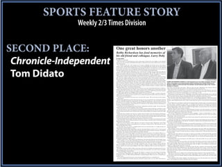 SPORTS FEATURE STORY
               Weekly 2/3 Times Division


SECOND PLACE:                One great honors another
                             Bobby Richardson has fond memories of
                             his old friend and colleague, Larry Doby

 Chronicle-Independent       By TOM DIDATO
                             C-I (Camden, S.C.) sports editor
                                While the doors to Cooperstown may never swing open to him for his vast exploits on the baseball
                             diamond, no one will argue with Bobby Richardson’s credentials for his being inducted into a humani-
                             tarian hall of fame.
                                As a member of the New York Yankees for 12 seasons (1955-66), the Sumter native and resident
                             posted a career .266 batting average with 34 home runs and 390 RBI. He remains the only player from
                             a losing team to win the most valuable player award in the World Series, having done so in the 1960 fall
                             classic when the Yankees lost to Pittsburgh when Bill Mazeroski hit a solo home run in the bottom of




 Tom Didato
                             the ninth in game seven to give the Pirates the 10-9 win and the world championship
                                In the 1960 World Series, Richardson went 11-for-30 (.367 average), hit one home run with two
                             doubles, two triples, eight runs scored while driving in a dozen runs. The 12 RBI is still a World Series
                             record and stands one ahead of teammate and longtime friend Mickey Mantle, who plated 11 runners in
                             1960, a series in which the Bronx Bombers outscored the Pirates by a combined 55-27 count.
                                Richardson’s numbers only scratch the surface on the man who, following his retirement from base-
                             ball, went into college coaching. He served as the head baseball coach at three schools, starting with
                             the University of South Carolina before stops at Coastal Carolina University and Liberty University.
                                                                                                                                                                                                                            C-I photos by Tom Didato
                                Through his journeys, Richardson never lost sight of what he believed to be the most important thing
                             in his life; his being a Christian. To this day, he is a highly sought-after speaker by churches, Fellow-    BOBBY RICHARDSON LISTENS to a talk being given by Larry Doby’s daughter, Kimberly
                             ship of Christian Athletes huddles and other faith-based organizations throughout the country. On            Doby, at Thursday’s Larry Doby Foreveer stamp unveiling at the Camden Archives and
                             more than one occasion, he has come to Camden to address worship services at various churches and            Museum. Seated on the former New York Yankees’ second baseman right is Sen. Vincent
                             delivered the eulogy for his former American Legion coach in Sumter and then, Camden resident and            Sheheen of Camden.
                             legendary figure, H.N. “Coach Hutch” Hutchinson.
                                                                                                                                          what Doby went through in his career. “That was all in the past,” Richardson said. Instead, talk was
                                Thursday, Richardson found himself back in Camden to say a few words about his former on-field ad-
                                                                                                                                          about various games and what players were doing following their playing days.
                             versary and longtime friend, Larry Doby, on the occasion of the Camden native’s being honored by the
                                                                                                                                             Richardson’s role in baseball history is prominent in the fact that he was a World Series most valu-
                             U.S. Postal Service with a Forever stamp. Doby’s depiction was part of a Hall of Fame quartet issued by
                                                                                                                                          able player despite his team not winning the crown, a fact which he does not relish. “I’m not sure it’s an
                             the USPS which includes Joe DiMaggio, Willie Stargell and Ted Williams.
                                                                                                                                          honor when you are the most valuable player on a losing team,” he said.
                                As Richardson left the lectern following his delivery of a poem (seen on Page 1 of today’s Chronicle-
                                                                                                                                             Following the seventh game loss in Pittsburgh, it was widely reported that Mantle was so upset by
                             Independent), he would later make a quick U-turn to inform the packed Camden Archives and Museum
                                                                                                                                          losing the series that he cried not only in the clubhouse but on the plane ride back to New York as well.
                             with one last bit of information.
                                                                                                                                          Many years after that loss, Mantle told Richardson that he still felt the sting of that series.
                                “Camden never should have let Larry leave,” he said with a smile. “He was all-state (in New Jersey)
                                                                                                                                             “He and I had a little place together in Boone, N.C., at Grandfather Mountain,” Richardson said of
                             in three sports.”
                                                                                                                                          Mantle. “I’ve heard him say the saddest moment he had was the 1960 World Series because he felt like
                                Shortly after Richardson arrived inside the museum, he was surrounded by fans and friends, both old
                                                                                                                                          we had a better ballclub and we lost it. But we came back the next two years and were world champi-
                             and new. Included among those was Camden City Manager Kevin Bronson, who served the master of
                                                                                                                                          ons.”
                             ceremonies for the morning event. While introducing himself to Richardson, Bronson pointed out that
                                                                                                                                             In the 1962 series, the Yankees nearly lost the championship in another game seven against the San
                             he was a Clemson graduate, while joking that he would not let that interfere with his introduction of
                                                                                                                                          Francisco Giants. Leading the series finale, 1-0, heading into the bottom of the ninth at Candlestick
                             the former Gamecock baseball coach.
                                                                                                                                          Park, the Giants received a leadoff bunt single from Matty Alou. With two outs, Willie Mays lined an
                                “I had three sons who all graduated from Clemson,” Richardson said with a laugh. “Do you know that
                                                                                                                                          opposite field double to right, which was fielded by Roger Maris as the hosts had men at second and
                             Clemson also has the best FAC chapter in the country?”
                                                                                                                                          third with Willie McCovey coming to the plate.
                                A few seconds later, he was asked if he missed coaching college baseball. With that, he flashed a smile
                                                                                                                                             McCovey ripped a shot to second on which Richardson bounced to his left and made a two-handed
                             and said that with the rules and regulations which have been instituted by the NCAA as they pertain
                                                                                                                                          grab of the liner to give the Yankees their 20th world championship and fourth for Richardson, who said
                             to what coaches and schools can do and provide to their student-athletes, the climate would not be right
                                                                                                                                          his hand still stings when he thinks about that play.
                             for him.
                                                                                                                                             “For 45 years,” Richardson said of that now famous highlight, “I didn’t see Willie McCovey. Then, I
                                Richardson then recalled a time when as a college coach, he took his team skeet shooting, thinking he
                                                                                                                                          went out to San Francisco for an old timers’ game and his first remark to me was, ‘I bet your hand is
                             would be the best shot in the group. Only trouble was, he had a player on that squad from his hometown
                                                                                                                                          still hurting.’ I said, ‘You hit it hard.’”
                             of Sumter who was a better shot than he was and would out-score his head coach on that day of team
                                                                                                                                             Richardson said of his professional career that he came along at the perfect time and was surrounded
                             bonding. Today, the NCAA would frown on that type of off-campus activity.
                                                                                                                                          by an all-star cast in the Bronx.
                                One thing which the born-again Christian made clear, however, was that he was honored to be asked
                                                                                                                                             “I played at the right time,” he said. “In nine of my first 10 years, the Yankees won the pennant. Just
                             to talk about Doby, whom he played against in the major leagues and then with in old timers’ games
                                                                                                                                          playing with such good players like Mantle, Yogi (Berra), Whitey (Ford) and (Phil) Scooter Rizzuto ...
                             following their playing days.
                                                                                                                                          they’re all in the Hall of Fame.”
                                “When he came on board, it didn’t take him very long to make his mark,” Richardson said of Doby
                                                                                                                                             Just like he was on the field, Richardson was successful in the dugout. In 1970, he was named as the
                             before reciting a list of Doby’s accomplishments in the game, ending with his 1998 induction into the
                                                                                                                                          head baseball coach at the University of South Carolina, leading the Gamecocks to a 51-6 record in 1975
                             National Baseball Hall of Fame.
                                                                                                                                          and into the program’s first College World Series that season which ended with a loss to Texas in the
                                “I remember him, very well, as a wonderful player but even more than that, in a tough situation, he
                                                                                                                                          championship game.
                             had the clarity and the dignity to shine.”
                                                                                                                                             After making a run for a Congressional seat in 1976, losing by less than 3,000 votes, Richardson re-
                                While Doby made his major league debut with the Cleveland Indians on July 5, 1947, it was not until
                                                                                                                                          turned to coaching at Coastal Carolina, from 1984-86. He led the Chanticleers to the Big South title in
                             three years later that the New York Yankees signed their first group of African-American. Included in
                                                                                                                                          his final season in Conway. He then moved on to Liberty as head coach in 1987 and stayed there until
                             the Yankees’ first signing of black ballplayers was Elston Howard.
                                                                                                                                          retiring in 1990.
                                Howard’s entry to the major leagues was delayed by a two-year hitch in the military. When he re-
                                                                                                                                             Richardson has been called by more than one person as the father of USC baseball. He traced the
                             turned from the service, he spent four seasons in the Yankees’ minor league system before being pro-
                                                                                                                                          beginning of the program’s rise to prominence and popularity to his first season in Columbia when
                             moted to the parent club in 1955. His first game with New York came on April 14, 1955, nearly eight
                                                                                                                                          he sought out a little help from friends in the Big Apple to give the Gamecock baseball program some
                             years to the day on which Jackie Robinson broke Major League Baseball’s color barrier by playing for
                                                                                                                                          needed momentum.
                             the Brooklyn Dodgers on April 15, 1947.
                                                                                                                                             “I remember when I was introduced to the (USC) team in 1970 and we didn’t do very well,” he said of
                                Another rookie on the 1955 Yankees was Richardson. By seeing what Howard went through, he got
                                                                                                                                          that first 14-20 campaign.
                             a bit of a glimpse as to the hills which Doby had to climb in the grand old game. In the same breath,
                                                                                                                                             “I think one of the keys was some three years later when the Yankees came down to play our ballclub
                             though, he said he could not imagine what Doby had to endure when he arrived in Cleveland.
                                                                                                                                          and so did the Mets; Yogi was their manager of the Mets. We played three against the Yankees and
                                “I can’t (imagine what Doby went through),” Richardson said. “But I do because of Elston Howard,
                                                                                                                                          three against the Mets. Then, they played each other under the lights. A lot of people in Columbia were
                             which was (eight) years later and, it was still a problem. It wasn’t as tough on Elston, though, because
                                                                                                                                          exposed to college baseball and then, it took off.”
                             of Larry. And he was such a great ballplayer; that makes a difference when you earn that respect in a
                                                                                                                                             Following Richardson’s departure, June Raines kept the wins coming for the Gamecocks, leading
                             quick way.”
                                                                                                                                          them back into the College World Series. The program would then take its place among college base-
                                Richardson said that unlike in Doby’s early days, Howard was well-liked and respected by his team-
                                                                                                                                          ball’s elite under Ray Tanner, who guided USC to the 2010 and2011 national titles and to a runner-up
                             mates and fans alike. He also had a good sense of humor and could dish out as well as take some good-
                                                                                                                                          finish this past season, his last as the coach before being promoted to the school’s director of athletics
                             natured ribbing from his teammates.
                                                                                                                                          earlier this month.
                                “I remember Mickey Mantle, who was quite the jokester, saying one time when Elston was getting
                                                                                                                                             Richardson said even he could not have predicted how big the program would eventually become.
                             on the (team) bus,” Richardson said. “Mickey said, ‘Elston, go to the back of the bus.’ Elston said, ‘No,
                                                                                                                                             “Ray Tanner’s phenomenal. What a great coach,” Richardson. “I’m just so glad. The timing was per-
                             I’m going to sit by you.’ When (Howard) did that, everybody laughed. Elston was just a wonderful guy,
                                                                                                                                          fect for him to move up to athletic director and that Chad (Holbrook) is ready to take over in the same
                             just like Larry.
                                                                                                                                          manner as Ray.
                                “You never heard much about Larry. He was quiet, dignified and was a wonderful man.”
                                                                                                                                             “I’m so pleased with Carolina athletics. One thing they have now that they didn’t have when I was
                                By the time Richardson and Doby played in old timers’ games, there was very little conversation as
                                                                                                                                          there is the president (Dr. Harris Pastides) who loves baseball.”
 