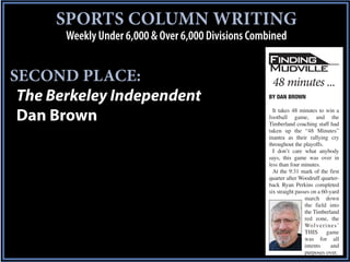 SPORTS COLUMN WRITING
       Weekly Under 6,000 & Over 6,000 Divisions Combined


SECOND PLACE:                                        48 minutes ...
 The Berkeley Independent                           BY DAN BROWN

                                                      It takes 48 minutes to win a
 Dan Brown                                          football game, and the
                                                    Timberland coaching staff had
                                                    taken up the “48 Minutes”
                                                    mantra as their rallying cry
                                                    throughout the playoffs.
                                                      I don’t care what anybody
                                                    says, this game was over in
                                                    less than four minutes.
                                                      At the 9:31 mark of the first
                                                    quarter after Woodruff quarter-
                                                    back Ryan Perkins completed
                                                    six straight passes on a 60-yard
                                                                     march down
                                                                     the field into
                                                                     the Timberland
                                                                     red zone, the
                                                                     Wo l v e r i n e s ’
                                                                     THIS game
                                                                     was for all
                                                                     intents       and
                                                                     purposes over.
 