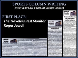 SPORTS COLUMN WRITING
       Weekly Under 6,000 & Over 6,000 Divisions Combined
                                                            From The
                                                            PressBox
                                                         By - Roger Jewell




FIRST PLACE:                                                Shoeless Joe Jackson,
                                                              The Inspirational
                                                             Baseball Instructor
 The Travelers Rest Monitor                                  Greenville’s greatest baseball player, and perhaps the great-
                                                        est natural in the nation, is remembered mainly for his banish-
                                                        ment from the game he loved after the famed early 1900’s Chi-
                                                        cago “Black Sox” scandal. His legendary status lives, many
                                                        years after his death, of the “blue darter” lightning bolt hits
                                                        with his famous bat he dubbed “Black Betsy.” But at least one




 Roger Jewell
                                                        former Greenville County resident remembers “Shoeless” Joe
                                                        Jackson as a gentle man who took time to teach youngsters the
                                                        art of connecting a piece of wood with horsehide.
                                                             Larry Ellenburg, who recently retired from the Iredell-States-
                                                        ville (NC) Schools Maintenance Department, was one of the
                                                        lucky Greenville area kids to whom “Shoeless” Joe Jackson
                                                        taught the fundamentals of baseball.
                                                             Larry was born in Greenville in 1939 and grew up in the Jud-
                                                        son Mill Village, just a short bicycle ride from JudsonMill base-
                                                        ball park.
                                                             Larry’s father was Joe Ellenburg who was born in 1915 and
                                                        was a textile league baseball player and in his early years he
                                                        played some baseball against Shoeless Joe in some of the
                                                        textile league games. Larry recently told Statesville Record &
                                                        Landmark newspaper sports writer, O.C. Stonestreet, “Green-
                                                        ville had about 150 textile mills in the upstate area and dad,
                                                        who was a weaver by trade, usually had an easier job in the
                                                        mill during baseball season so he could play centerfield on the
                                                        mill team. He played before I was born in 1939 and continued
                                                        to play to the time the family moved to Statesville. Dad played
                                                        for the Greenville Spinners and for Judson Mill, Dunean Mill,
                                                        Poe Mill, Mills Mill and others but his longest affiliation with one
                                                        team was with the Slater Mill Sluggers in Slater.”
                                                             By the time Larry turned five years old, he was always drag-
                                                        ging around a bat and throwing a baseball.
                                                             “Dad took me and my brother to every game hecould and
                                                        they let us sit with the team in bullpen,” he said. “When Dad
                                                        was batting or on base, the other players kept an eye on us
                                                        kids. I grew up surrounded by baseball. Just about every mill
                                                        had an ‘A’ or ‘B’ team for the men and a Little League and a Pony
                                                        League for the boys.
                                                             As a boy Larry was privileged to receive instruction from the
                                                        legendary Shoeless Joe Jackson himself.
                                                             “Mr. Jackson told us to hit the ball between the top and the
                                                        middle so as to get a grounder. If you hit the ball in the middle
                                                        and the bottom it would pop up and more likely be caught,” he
                                                        remembers.
                                                             “He taught us the right way to hit, to catch, to slide and to
                                                        field and he also taught us sportsmanship. He said to give the
                                                        game all you’ve got, listen to your coach, hustle and keep your
                                                        eye on the ball,” Larry recalled.
                                                             Jackson’s advise always stayed with Larry. When the family
                                                        moved away from Greenville County to Statesville in 1950 Larry
                                                        and his brother attended Scotts High School and Larry played
                                                        on the baseball and football team.
                                                             “I don’t mean to brag, but when I started playing baseball at
                                                        Scotts High, I was head and shoulders above most of the team
                                                        because I had been taught and coached in the fundamentals by
                                                        one of baseball’s greats, Shoeless Joe Jackson,” Larry said.
                                                             After graduation Larry played baseball for Waverly Mills in
                                                        the Tri-County League pitching against teams from Lumberton,
                                                        Fairmont, Red Springs, Oxendine and Hoke County. In 1960 at
                                                        the age of 21 he signedwith the Shelby Colonels in the minor
                                                        league Western Carolinas League for $150 a month. He played
                                                        only the home games because he worked in the mill at night to
                                                        make ends meet. Sometimes he was late for work but that was
                                                        fine with the management as long as he was on the town ball
                                                        team.
                                                             “If it hadn’t been for Joe Jackson I couldn’t have accom-
                                                        plished what I did in baseball,” Larry said. “I was a lucky kid. I
                                                        just happened to be one of the fortunate kids that Joe Jackson
                                                        worked with. If he was teaching you, you listened. He wouldn’t
 