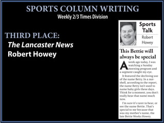 SPORTS COLUMN WRITING
              Weekly 2/3 Times Division
                                                          Sports
                                                           Talk
THIRD PLACE:                                                 Robert
                                                             Howey
 The Lancaster News
                                          This Bettie will
 Robert Howey                             always be special

                                          A
                                                  week ago today, I was
                                                  watching a Sunday
                                                  morning program and
                                          a segment caught my eye.
                                            It featured the declining use
                                          of the name Betty. In a nut-
                                          shell, according to the report,
                                          the name Betty isn’t used to
                                          name baby girls these days.
                                          Think for a moment, you don’t
                                          really hear that name much
                                          now.
                                            I’m sure it’s rarer to hear, or
                                          see the name Bettie. That’s
                                          special to me because that
                                          was my mother’s name, the
                                          late Bettie Weeks Howey.
 