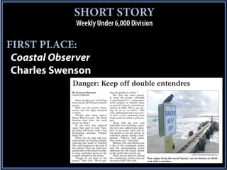 SHORT STORY
                Weekly Under 6,000 Division

FIRST PLACE:
 Coastal Observer
 Charles Swenson
             Danger: Keep off double entendres
             BY CHARLES SWENSON                 ting the public on notice.”
             COASTAL OBSERVER                      Not that the town actual-
                                                ly owns the groins, although
                Some people just can’t keep     it participated in a state-spon-
             their hands off Pawleys Island’s   sored project to rebuild them
             groins.                            as part of a beach nourishment
                Well, not the groins them-      project in 1999. “We’re not say-
             selves, but the signs attached     ing we do or we don’t,” Otis
             to them.                           said, adding that there has nev-
                “People take those signs,”      er been a suit stemming from
             Mayor Bill Otis said. “We think    what could be called a groin in-
             because they have the word         jury.
             ‘groin’ on them.”                     Along with the new, and
                So the town has replaced        hopefully less titillating, signs,
             signs that used to read “Dan-      the town has added brass num-
             ger Keep Off Groin” with a less    bers to the posts. That will al-
             anatomical message: “Danger        low people to use the groins as
             Keep Off.”                         reference points during emer-
                There are 24 rock and con-      gencies. “They’re mile posts,
             crete groins on Pawleys Island,    they really are,” Otis said.
             starting just south of Pawleys        Midway Fire and Rescue has
             Pier and running to the end of     a list of the numbered groins
             the island. They are built per-    and the corresponding street
             pendicular to the beach in order   addresses for the house closest
             to trap sand that moves in the     to the north side of each one.
                                                                                                                        Charles Swenson/Coastal Observer
             current parallel to the shore.        There are no plans to extend
                “People do get hurt on the      the numbering system beyond          New signs drop the word ‘groin,’ an invitation to theft,
             groins,” Otis said. “We’re put-    the groin field, Otis said.          and add a number.
 