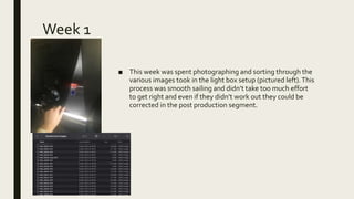 Week 1
■ This week was spent photographing and sorting through the
various images took in the light box setup (pictured left).This
process was smooth sailing and didn’t take too much effort
to get right and even if they didn’t work out they could be
corrected in the post production segment.
 