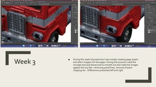 Week 3
■ During this week of production I was mostly creating page assets
and other imagery for the pages. During this process I used the
smudge tool and stamp tool to smooth out and make the images
appear less toy like –removing panel lines, removal of paint
chipping etc-. Differences presented left and right
 