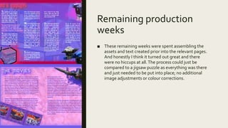 Remaining production
weeks
■ These remaining weeks were spent assembling the
assets and text created prior into the relevant pages.
And honestly I think it turned out great and there
were no hiccups at all.The process could just be
compared to a jigsaw puzzle as everything was there
and just needed to be put into place; no additional
image adjustments or colour corrections.
 