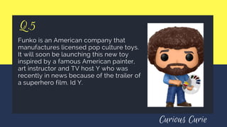 Q.5
Funko is an American company that
manufactures licensed pop culture toys.
It will soon be launching this new toy
inspired by a famous American painter,
art instructor and TV host Y who was
recently in news because of the trailer of
a superhero film. Id Y.
Curious Curie
 