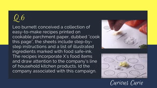 Q.6
Leo burnett conceived a collection of
easy-to-make recipes printed on
cookable parchment paper, dubbed "cook
this page", the sheets include step-by-
step instructions and a list of illustrated
ingredients marked with food safe-ink.
The recipes incorporate X's food items
and draw attention to the company’s line
of household kitchen products. Id the
company associated with this campaign.
Curious Curie
 