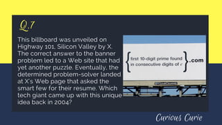 Q.7
This billboard was unveiled on
Highway 101, Silicon Valley by X.
The correct answer to the banner
problem led to a Web site that had
yet another puzzle. Eventually, the
determined problem-solver landed
at X's Web page that asked the
smart few for their resume. Which
tech giant came up with this unique
idea back in 2004?
Curious Curie
 