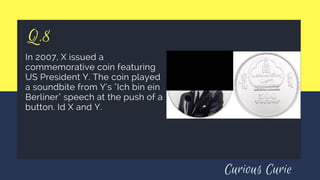 Q.8
In 2007, X issued a
commemorative coin featuring
US President Y. The coin played
a soundbite from Y's "Ich bin ein
Berliner" speech at the push of a
button. Id X and Y.
Curious Curie
 