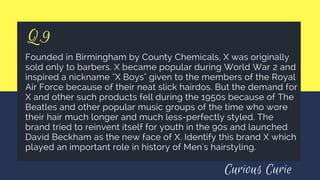 Q.9
Founded in Birmingham by County Chemicals, X was originally
sold only to barbers. X became popular during World War 2 and
inspired a nickname "X Boys" given to the members of the Royal
Air Force because of their neat slick hairdos. But the demand for
X and other such products fell during the 1950s because of The
Beatles and other popular music groups of the time who wore
their hair much longer and much less-perfectly styled. The
brand tried to reinvent itself for youth in the 90s and launched
David Beckham as the new face of X. Identify this brand X which
played an important role in history of Men's hairstyling.
Curious Curie
 