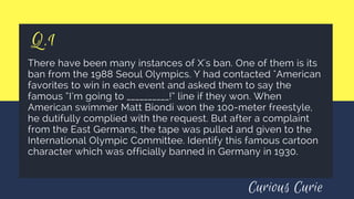 Q.1
There have been many instances of X's ban. One of them is its
ban from the 1988 Seoul Olympics. Y had contacted "American
favorites to win in each event and asked them to say the
famous “I’m going to __________!” line if they won. When
American swimmer Matt Biondi won the 100-meter freestyle,
he dutifully complied with the request. But after a complaint
from the East Germans, the tape was pulled and given to the
International Olympic Committee. Identify this famous cartoon
character which was officially banned in Germany in 1930.
Curious Curie
 