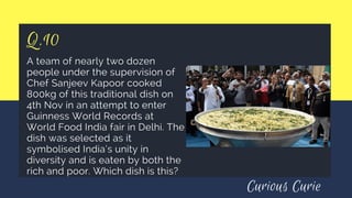 Q.10
A team of nearly two dozen
people under the supervision of
Chef Sanjeev Kapoor cooked
800kg of this traditional dish on
4th Nov in an attempt to enter
Guinness World Records at
World Food India fair in Delhi. The
dish was selected as it
symbolised India’s unity in
diversity and is eaten by both the
rich and poor. Which dish is this? 
Curious Curie
 
