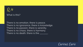 Q.4
What is this?
There is no emotion, there is peace.
There is no ignorance, there is knowledge.
There is no passion, there is serenity.
There is no chaos, there is harmony.
There is no death, there is the ________.
Curious Curie
 